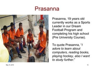 Prasanna Prasanna, 19 years old currently works as a Sports Leader in our Dream Football Program and completing his high school (Pre University Course).  To quote Prasanna, “ I adore to learn about computers, reading books, playing hockey, also I want to study further . ” 