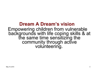 Dream A Dream’s vision   Empowering children from vulnerable backgrounds with life coping skills & at the same time sensitizing the community through active volunteering.   