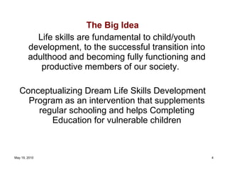 The Big Idea Life skills are fundamental to child/youth development, to the successful transition into adulthood and becoming fully functioning and productive members of our society. Conceptualizing Dream Life Skills Development Program as an intervention that supplements regular schooling and helps Completing Education for vulnerable children 