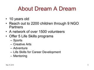 About Dream A Dream 10 years old Reach out to 2200 children through 9 NGO Partners A network of over 1500 volunteers Offer 5 Life Skills programs Sports Creative Arts Adventure Life Skills for Career Development Mentoring 