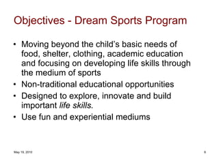 Objectives - Dream Sports Program Moving beyond the child’s basic needs of food, shelter, clothing, academic education and focusing on developing life skills through the medium of sports   Non-traditional educational opportunities  Designed to explore, innovate and build important  life skills.  Use fun and experiential mediums 