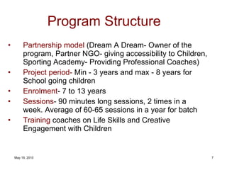Program Structure Partnership model  (Dream A Dream- Owner of the program, Partner NGO- giving accessibility to Children, Sporting Academy- Providing Professional Coaches)  Project period-  Min - 3 years and max - 8 years for School going children Enrolment - 7 to 13 years Sessions - 90 minutes long sessions, 2 times in a week. Average of 60-65 sessions in a year for batch Training  coaches on Life Skills and Creative Engagement with Children 