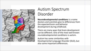 Autism Spectrum
Disorder
Neurodevelopmental conditions is a name
doctors and scientists give to differences from
the expected brain and behavior
development during childhood.
There are many ways that brain development
can be different. One of the most well known
neurodevelopmental conditions is autism.
Autism has some similarities with
Developmental Language Disorder (DLD), but
also some important differences.
 