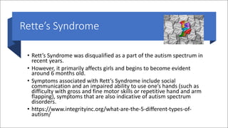Rette’s Syndrome
• Rett’s Syndrome was disqualified as a part of the autism spectrum in
recent years.
• However, it primarily affects girls and begins to become evident
around 6 months old.
• Symptoms associated with Rett’s Syndrome include social
communication and an impaired ability to use one’s hands (such as
difficulty with gross and fine motor skills or repetitive hand and arm
flapping), symptoms that are also indicative of autism spectrum
disorders.
• https://www.integrityinc.org/what-are-the-5-different-types-of-
autism/
 