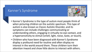 Kanner’s Syndrome
• Kanner’s Syndrome is the type of autism most people think of
when picturing children on the autistic spectrum. This type of
autism is also known as Classic Autistic Disorder, and its
symptoms can include challenges communicating or
understanding others, engaging in virtually no eye contact, and
a hypersensitivity to stimuli (smell, light, noise, taste, or touch).
• Children who have been diagnosed with Kanner’s Syndrome
display a profound need for routine and often display no
interest in the world around them. These children turn their
attention inward and show little desire to interact with others.
 