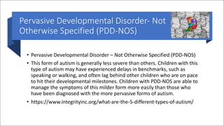 Pervasive Developmental Disorder- Not
Otherwise Specified (PDD-NOS)
• Pervasive Developmental Disorder – Not Otherwise Specified (PDD-NOS)
• This form of autism is generally less severe than others. Children with this
type of autism may have experienced delays in benchmarks, such as
speaking or walking, and often lag behind other children who are on pace
to hit their developmental milestones. Children with PDD-NOS are able to
manage the symptoms of this milder form more easily than those who
have been diagnosed with the more pervasive forms of autism.
• https://www.integrityinc.org/what-are-the-5-different-types-of-autism/
 
