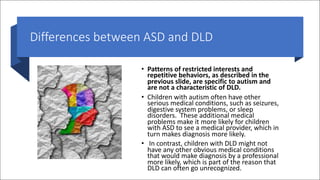 Differences between ASD and DLD
• Patterns of restricted interests and
repetitive behaviors, as described in the
previous slide, are specific to autism and
are not a characteristic of DLD.
• Children with autism often have other
serious medical conditions, such as seizures,
digestive system problems, or sleep
disorders. These additional medical
problems make it more likely for children
with ASD to see a medical provider, which in
turn makes diagnosis more likely.
• In contrast, children with DLD might not
have any other obvious medical conditions
that would make diagnosis by a professional
more likely, which is part of the reason that
DLD can often go unrecognized.
 