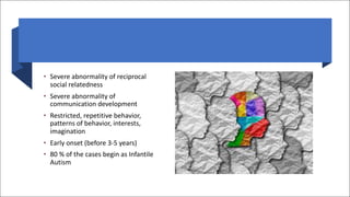 • Severe abnormality of reciprocal
social relatedness
• Severe abnormality of
communication development
• Restricted, repetitive behavior,
patterns of behavior, interests,
imagination
• Early onset (before 3-5 years)
• 80 % of the cases begin as Infantile
Autism
 