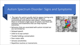 Autism Spectrum Disorder: Signs and Symptoms
• The signs for autism usually start to appear during early
childhood, and can affect the child’s ability to
communicate and interact with others. Unfortunately,
there is no known single cause of autism, but there are
solutions and treatments that can help improve
outcomes.
• Behaviors that are associated with autism include but
are not limited to:
• Delayed speech
• Little to no eye contact
• Trouble holding a conversation
• Poor motor skills
• Sensory sensitivities
• Repetitive routines or mannerisms
 