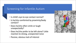 Screening for Infantile Autism
• Is child’s eye-to-eye contact normal?
• Is he/she comforted by proximity/body
contact?
• Does he/she often smile or laugh
unexpectedly?
• Does he/she prefer to be left alone? Little
reaction to strong, unexpected noise
• Passive, obvious lack of interest
 