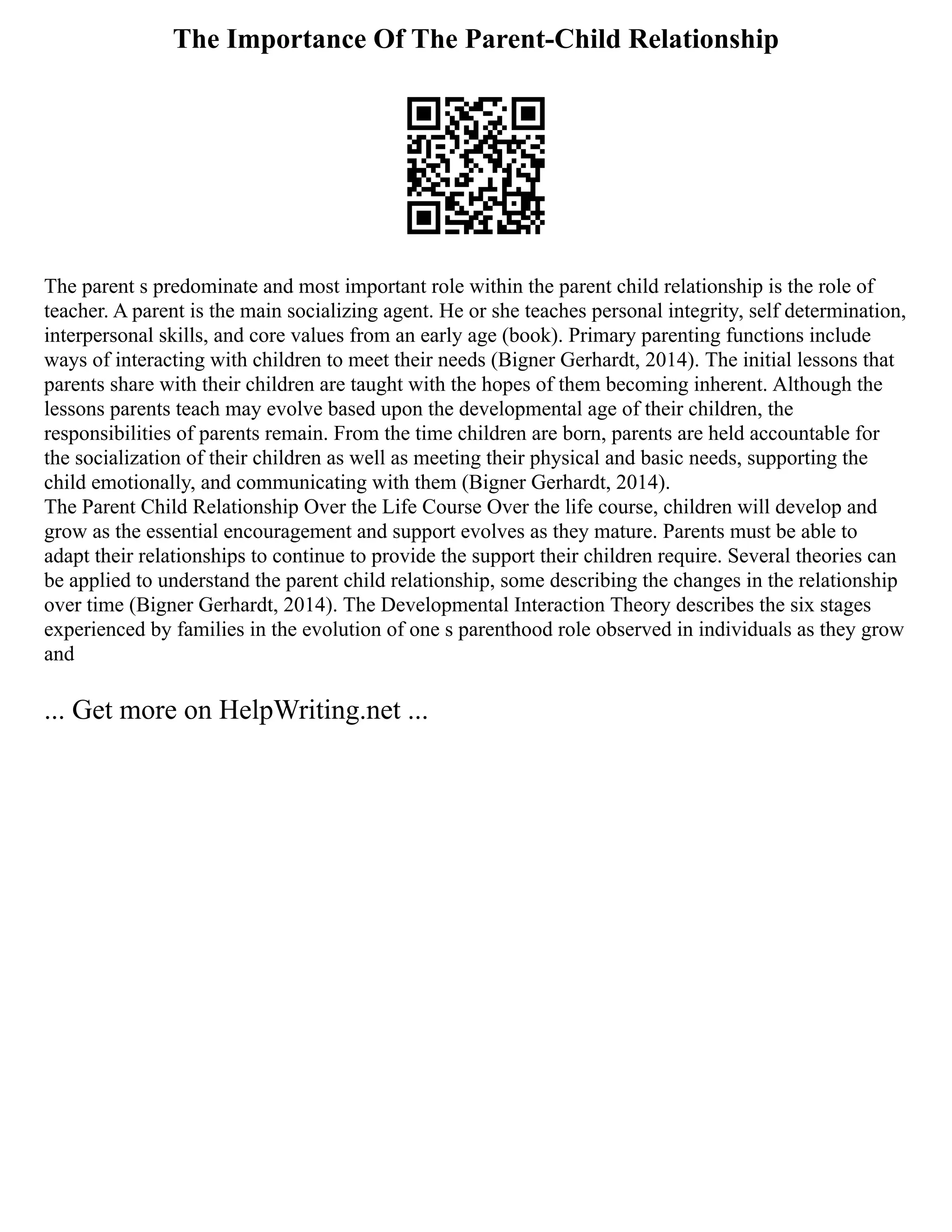 The Importance Of The Parent-Child Relationship
The parent s predominate and most important role within the parent child relationship is the role of
teacher. A parent is the main socializing agent. He or she teaches personal integrity, self determination,
interpersonal skills, and core values from an early age (book). Primary parenting functions include
ways of interacting with children to meet their needs (Bigner Gerhardt, 2014). The initial lessons that
parents share with their children are taught with the hopes of them becoming inherent. Although the
lessons parents teach may evolve based upon the developmental age of their children, the
responsibilities of parents remain. From the time children are born, parents are held accountable for
the socialization of their children as well as meeting their physical and basic needs, supporting the
child emotionally, and communicating with them (Bigner Gerhardt, 2014).
The Parent Child Relationship Over the Life Course Over the life course, children will develop and
grow as the essential encouragement and support evolves as they mature. Parents must be able to
adapt their relationships to continue to provide the support their children require. Several theories can
be applied to understand the parent child relationship, some describing the changes in the relationship
over time (Bigner Gerhardt, 2014). The Developmental Interaction Theory describes the six stages
experienced by families in the evolution of one s parenthood role observed in individuals as they grow
and
... Get more on HelpWriting.net ...
 