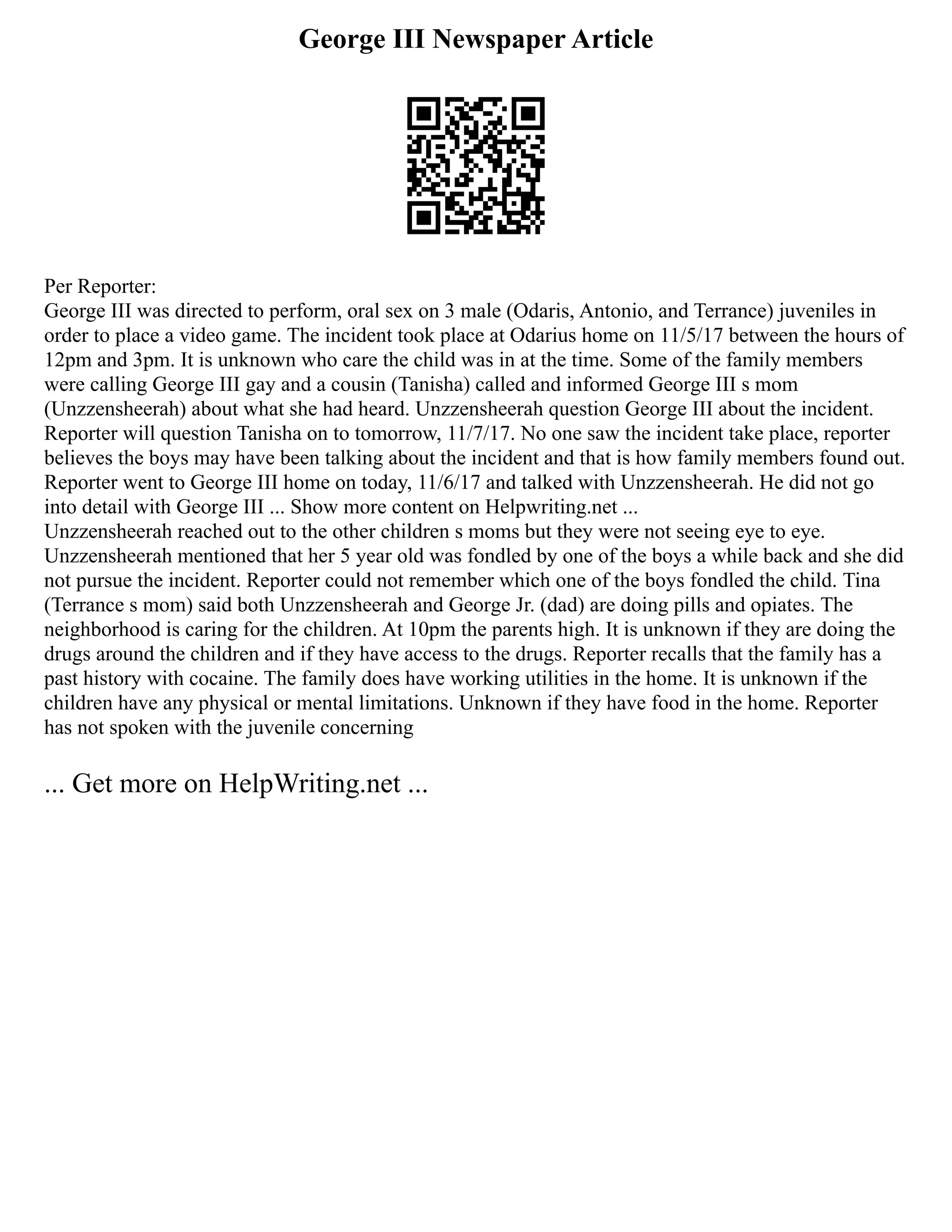 George III Newspaper Article
Per Reporter:
George III was directed to perform, oral sex on 3 male (Odaris, Antonio, and Terrance) juveniles in
order to place a video game. The incident took place at Odarius home on 11/5/17 between the hours of
12pm and 3pm. It is unknown who care the child was in at the time. Some of the family members
were calling George III gay and a cousin (Tanisha) called and informed George III s mom
(Unzzensheerah) about what she had heard. Unzzensheerah question George III about the incident.
Reporter will question Tanisha on to tomorrow, 11/7/17. No one saw the incident take place, reporter
believes the boys may have been talking about the incident and that is how family members found out.
Reporter went to George III home on today, 11/6/17 and talked with Unzzensheerah. He did not go
into detail with George III ... Show more content on Helpwriting.net ...
Unzzensheerah reached out to the other children s moms but they were not seeing eye to eye.
Unzzensheerah mentioned that her 5 year old was fondled by one of the boys a while back and she did
not pursue the incident. Reporter could not remember which one of the boys fondled the child. Tina
(Terrance s mom) said both Unzzensheerah and George Jr. (dad) are doing pills and opiates. The
neighborhood is caring for the children. At 10pm the parents high. It is unknown if they are doing the
drugs around the children and if they have access to the drugs. Reporter recalls that the family has a
past history with cocaine. The family does have working utilities in the home. It is unknown if the
children have any physical or mental limitations. Unknown if they have food in the home. Reporter
has not spoken with the juvenile concerning
... Get more on HelpWriting.net ...
 