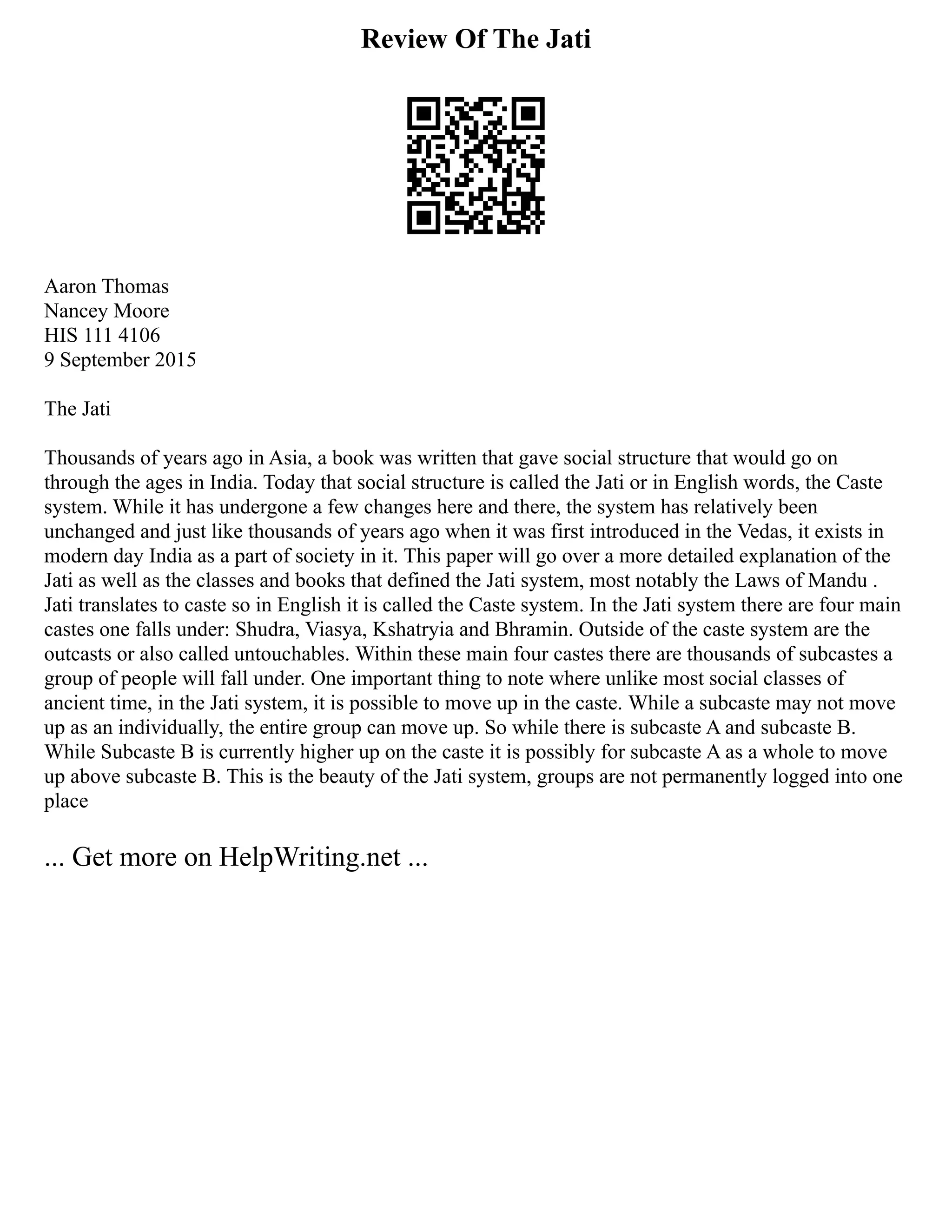 Review Of The Jati
Aaron Thomas
Nancey Moore
HIS 111 4106
9 September 2015
The Jati
Thousands of years ago in Asia, a book was written that gave social structure that would go on
through the ages in India. Today that social structure is called the Jati or in English words, the Caste
system. While it has undergone a few changes here and there, the system has relatively been
unchanged and just like thousands of years ago when it was first introduced in the Vedas, it exists in
modern day India as a part of society in it. This paper will go over a more detailed explanation of the
Jati as well as the classes and books that defined the Jati system, most notably the Laws of Mandu .
Jati translates to caste so in English it is called the Caste system. In the Jati system there are four main
castes one falls under: Shudra, Viasya, Kshatryia and Bhramin. Outside of the caste system are the
outcasts or also called untouchables. Within these main four castes there are thousands of subcastes a
group of people will fall under. One important thing to note where unlike most social classes of
ancient time, in the Jati system, it is possible to move up in the caste. While a subcaste may not move
up as an individually, the entire group can move up. So while there is subcaste A and subcaste B.
While Subcaste B is currently higher up on the caste it is possibly for subcaste A as a whole to move
up above subcaste B. This is the beauty of the Jati system, groups are not permanently logged into one
place
... Get more on HelpWriting.net ...
 