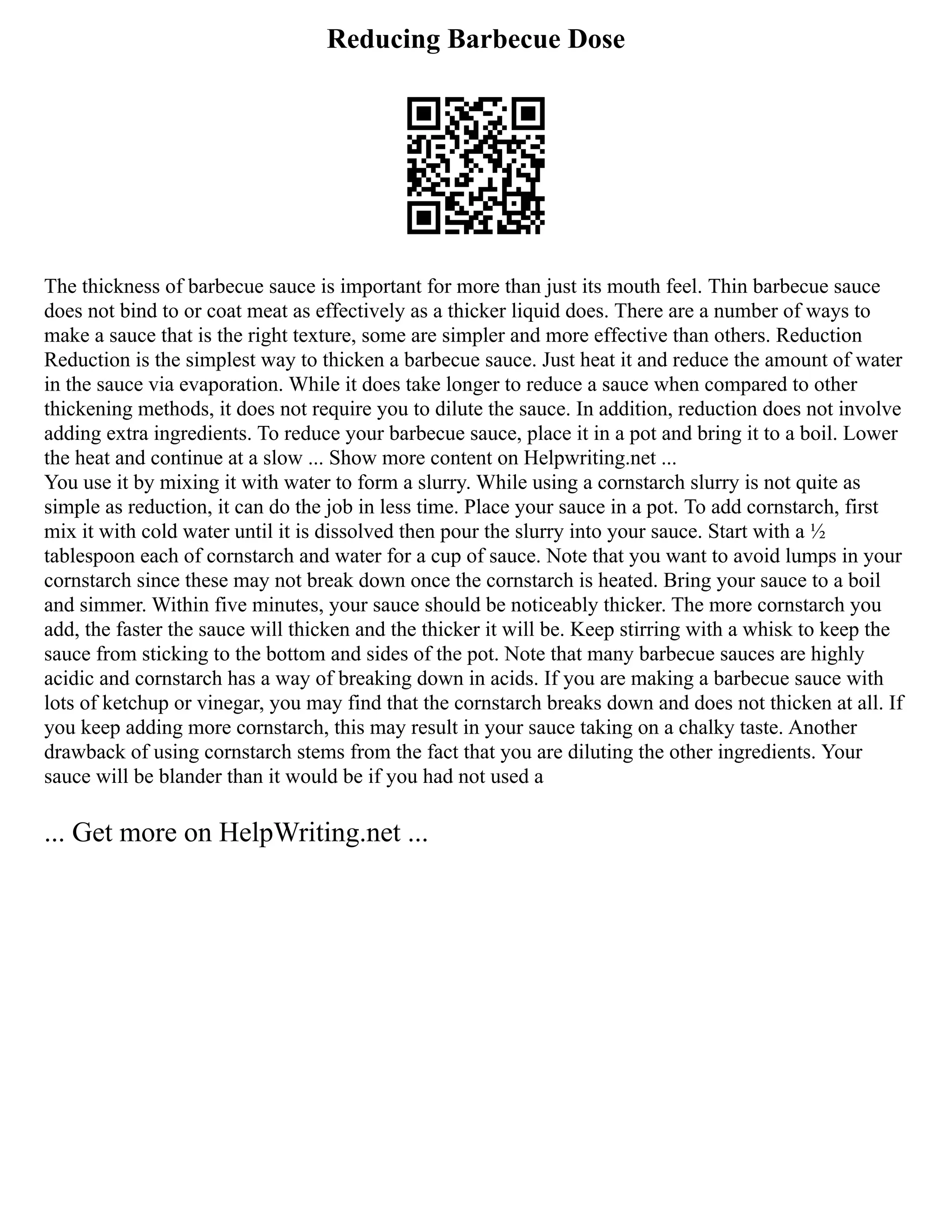 Reducing Barbecue Dose
The thickness of barbecue sauce is important for more than just its mouth feel. Thin barbecue sauce
does not bind to or coat meat as effectively as a thicker liquid does. There are a number of ways to
make a sauce that is the right texture, some are simpler and more effective than others. Reduction
Reduction is the simplest way to thicken a barbecue sauce. Just heat it and reduce the amount of water
in the sauce via evaporation. While it does take longer to reduce a sauce when compared to other
thickening methods, it does not require you to dilute the sauce. In addition, reduction does not involve
adding extra ingredients. To reduce your barbecue sauce, place it in a pot and bring it to a boil. Lower
the heat and continue at a slow ... Show more content on Helpwriting.net ...
You use it by mixing it with water to form a slurry. While using a cornstarch slurry is not quite as
simple as reduction, it can do the job in less time. Place your sauce in a pot. To add cornstarch, first
mix it with cold water until it is dissolved then pour the slurry into your sauce. Start with a ½
tablespoon each of cornstarch and water for a cup of sauce. Note that you want to avoid lumps in your
cornstarch since these may not break down once the cornstarch is heated. Bring your sauce to a boil
and simmer. Within five minutes, your sauce should be noticeably thicker. The more cornstarch you
add, the faster the sauce will thicken and the thicker it will be. Keep stirring with a whisk to keep the
sauce from sticking to the bottom and sides of the pot. Note that many barbecue sauces are highly
acidic and cornstarch has a way of breaking down in acids. If you are making a barbecue sauce with
lots of ketchup or vinegar, you may find that the cornstarch breaks down and does not thicken at all. If
you keep adding more cornstarch, this may result in your sauce taking on a chalky taste. Another
drawback of using cornstarch stems from the fact that you are diluting the other ingredients. Your
sauce will be blander than it would be if you had not used a
... Get more on HelpWriting.net ...
 