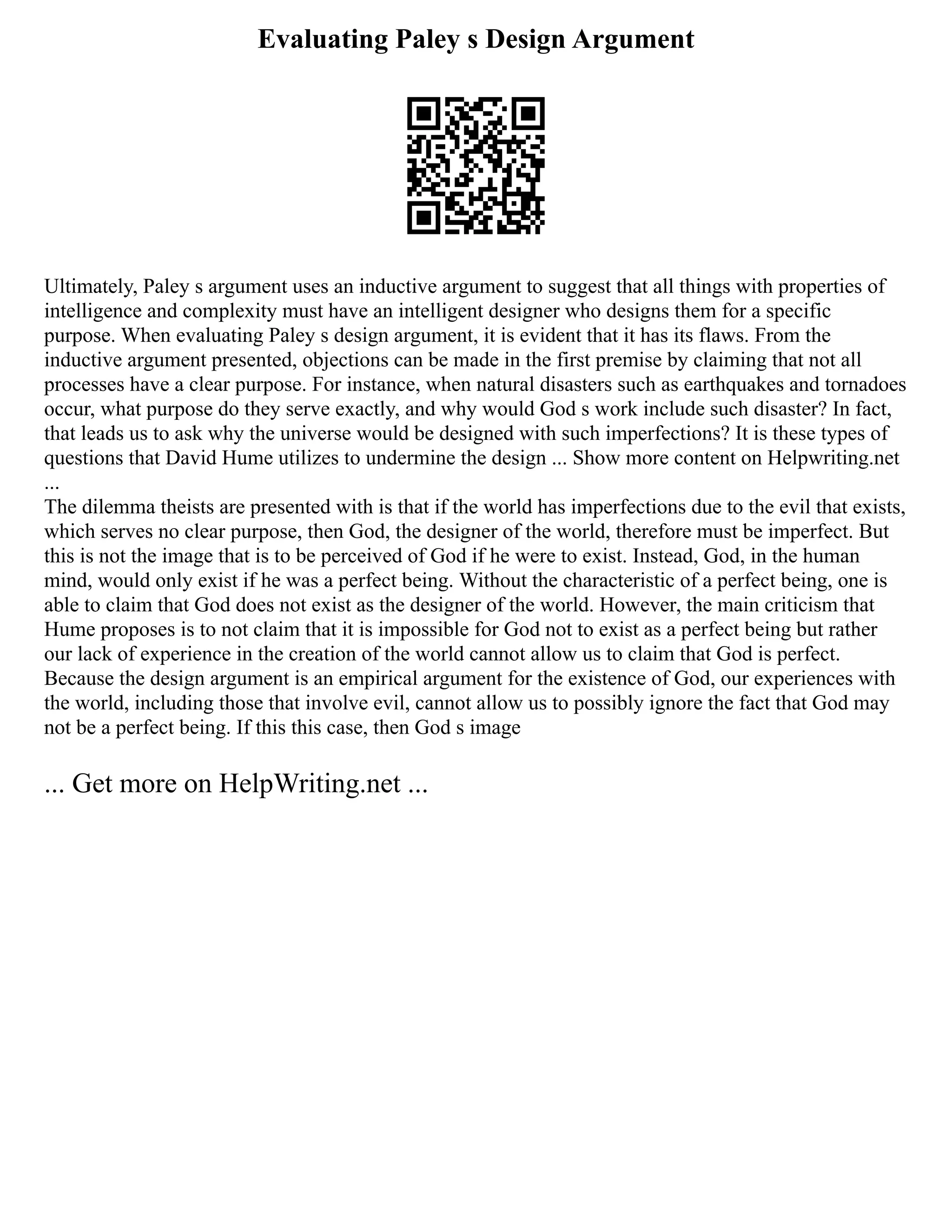 Evaluating Paley s Design Argument
Ultimately, Paley s argument uses an inductive argument to suggest that all things with properties of
intelligence and complexity must have an intelligent designer who designs them for a specific
purpose. When evaluating Paley s design argument, it is evident that it has its flaws. From the
inductive argument presented, objections can be made in the first premise by claiming that not all
processes have a clear purpose. For instance, when natural disasters such as earthquakes and tornadoes
occur, what purpose do they serve exactly, and why would God s work include such disaster? In fact,
that leads us to ask why the universe would be designed with such imperfections? It is these types of
questions that David Hume utilizes to undermine the design ... Show more content on Helpwriting.net
...
The dilemma theists are presented with is that if the world has imperfections due to the evil that exists,
which serves no clear purpose, then God, the designer of the world, therefore must be imperfect. But
this is not the image that is to be perceived of God if he were to exist. Instead, God, in the human
mind, would only exist if he was a perfect being. Without the characteristic of a perfect being, one is
able to claim that God does not exist as the designer of the world. However, the main criticism that
Hume proposes is to not claim that it is impossible for God not to exist as a perfect being but rather
our lack of experience in the creation of the world cannot allow us to claim that God is perfect.
Because the design argument is an empirical argument for the existence of God, our experiences with
the world, including those that involve evil, cannot allow us to possibly ignore the fact that God may
not be a perfect being. If this this case, then God s image
... Get more on HelpWriting.net ...
 