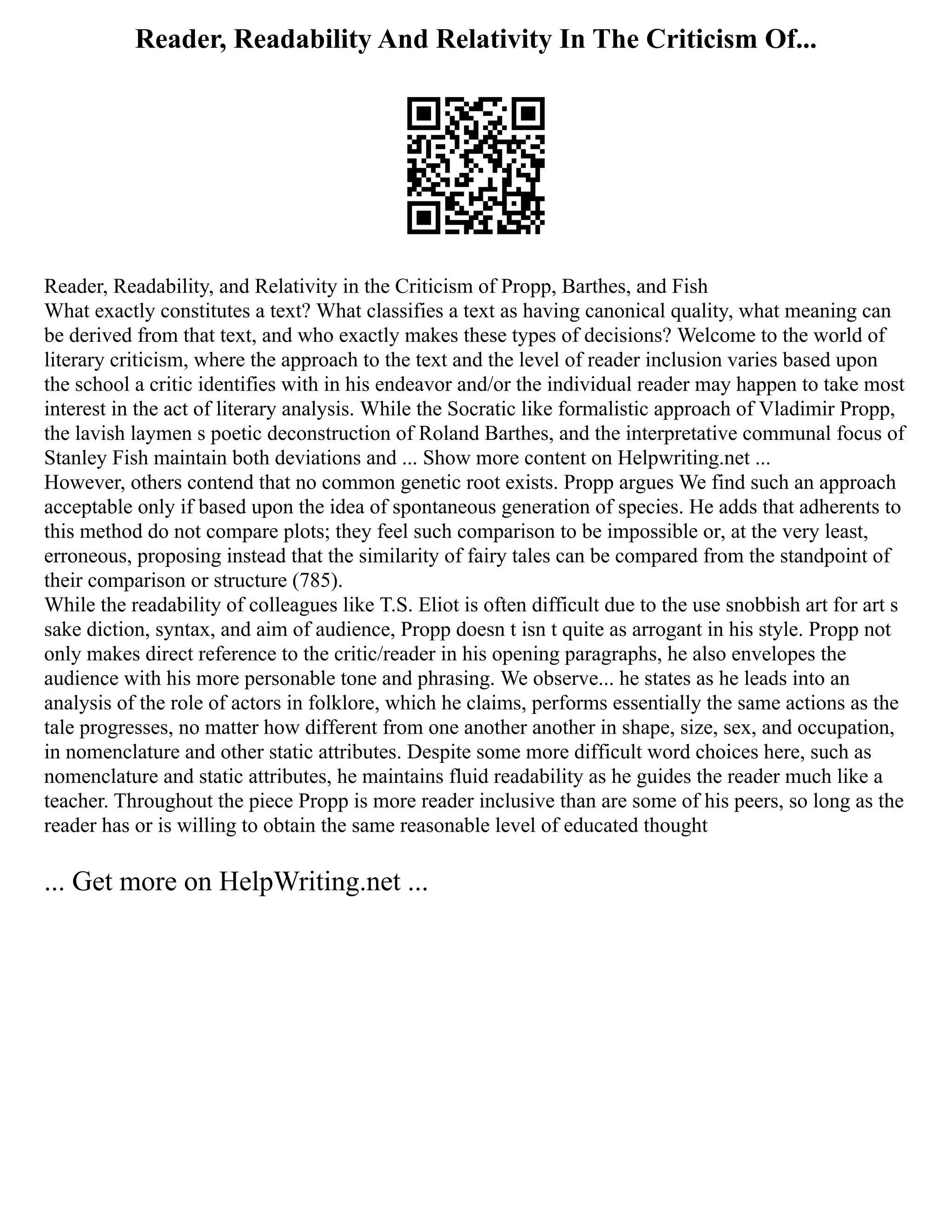 Reader, Readability And Relativity In The Criticism Of...
Reader, Readability, and Relativity in the Criticism of Propp, Barthes, and Fish
What exactly constitutes a text? What classifies a text as having canonical quality, what meaning can
be derived from that text, and who exactly makes these types of decisions? Welcome to the world of
literary criticism, where the approach to the text and the level of reader inclusion varies based upon
the school a critic identifies with in his endeavor and/or the individual reader may happen to take most
interest in the act of literary analysis. While the Socratic like formalistic approach of Vladimir Propp,
the lavish laymen s poetic deconstruction of Roland Barthes, and the interpretative communal focus of
Stanley Fish maintain both deviations and ... Show more content on Helpwriting.net ...
However, others contend that no common genetic root exists. Propp argues We find such an approach
acceptable only if based upon the idea of spontaneous generation of species. He adds that adherents to
this method do not compare plots; they feel such comparison to be impossible or, at the very least,
erroneous, proposing instead that the similarity of fairy tales can be compared from the standpoint of
their comparison or structure (785).
While the readability of colleagues like T.S. Eliot is often difficult due to the use snobbish art for art s
sake diction, syntax, and aim of audience, Propp doesn t isn t quite as arrogant in his style. Propp not
only makes direct reference to the critic/reader in his opening paragraphs, he also envelopes the
audience with his more personable tone and phrasing. We observe... he states as he leads into an
analysis of the role of actors in folklore, which he claims, performs essentially the same actions as the
tale progresses, no matter how different from one another another in shape, size, sex, and occupation,
in nomenclature and other static attributes. Despite some more difficult word choices here, such as
nomenclature and static attributes, he maintains fluid readability as he guides the reader much like a
teacher. Throughout the piece Propp is more reader inclusive than are some of his peers, so long as the
reader has or is willing to obtain the same reasonable level of educated thought
... Get more on HelpWriting.net ...
 