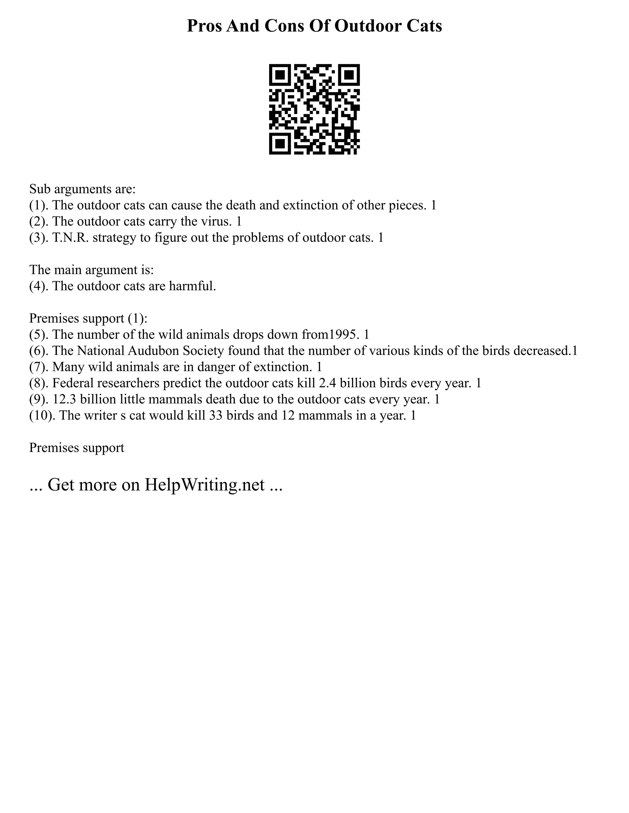 Pros And Cons Of Outdoor Cats
Sub arguments are:
(1). The outdoor cats can cause the death and extinction of other pieces. 1
(2). The outdoor cats carry the virus. 1
(3). T.N.R. strategy to figure out the problems of outdoor cats. 1
The main argument is:
(4). The outdoor cats are harmful.
Premises support (1):
(5). The number of the wild animals drops down from1995. 1
(6). The National Audubon Society found that the number of various kinds of the birds decreased.1
(7). Many wild animals are in danger of extinction. 1
(8). Federal researchers predict the outdoor cats kill 2.4 billion birds every year. 1
(9). 12.3 billion little mammals death due to the outdoor cats every year. 1
(10). The writer s cat would kill 33 birds and 12 mammals in a year. 1
Premises support
... Get more on HelpWriting.net ...
 
