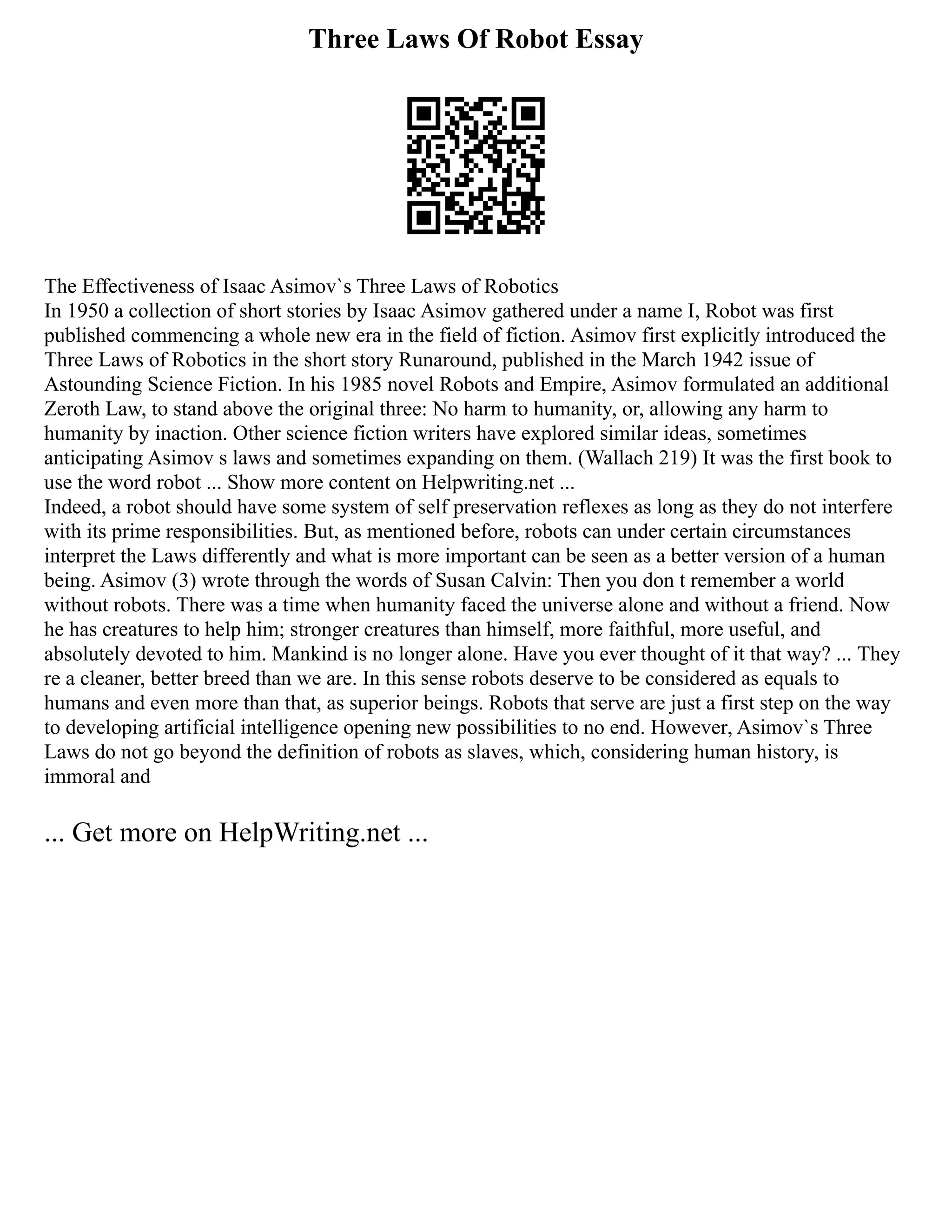 Three Laws Of Robot Essay
The Effectiveness of Isaac Asimov`s Three Laws of Robotics
In 1950 a collection of short stories by Isaac Asimov gathered under a name I, Robot was first
published commencing a whole new era in the field of fiction. Asimov first explicitly introduced the
Three Laws of Robotics in the short story Runaround, published in the March 1942 issue of
Astounding Science Fiction. In his 1985 novel Robots and Empire, Asimov formulated an additional
Zeroth Law, to stand above the original three: No harm to humanity, or, allowing any harm to
humanity by inaction. Other science fiction writers have explored similar ideas, sometimes
anticipating Asimov s laws and sometimes expanding on them. (Wallach 219) It was the first book to
use the word robot ... Show more content on Helpwriting.net ...
Indeed, a robot should have some system of self preservation reflexes as long as they do not interfere
with its prime responsibilities. But, as mentioned before, robots can under certain circumstances
interpret the Laws differently and what is more important can be seen as a better version of a human
being. Asimov (3) wrote through the words of Susan Calvin: Then you don t remember a world
without robots. There was a time when humanity faced the universe alone and without a friend. Now
he has creatures to help him; stronger creatures than himself, more faithful, more useful, and
absolutely devoted to him. Mankind is no longer alone. Have you ever thought of it that way? ... They
re a cleaner, better breed than we are. In this sense robots deserve to be considered as equals to
humans and even more than that, as superior beings. Robots that serve are just a first step on the way
to developing artificial intelligence opening new possibilities to no end. However, Asimov`s Three
Laws do not go beyond the definition of robots as slaves, which, considering human history, is
immoral and
... Get more on HelpWriting.net ...
 