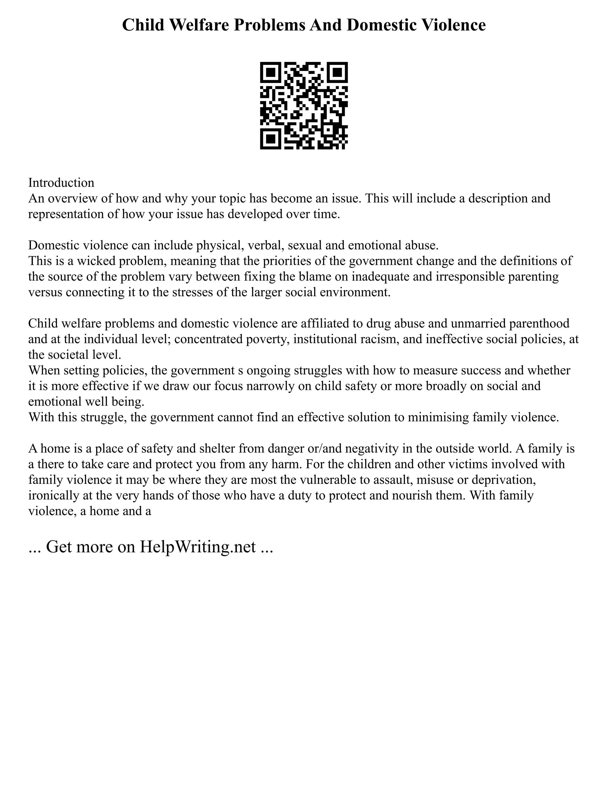Child Welfare Problems And Domestic Violence
Introduction
An overview of how and why your topic has become an issue. This will include a description and
representation of how your issue has developed over time.
Domestic violence can include physical, verbal, sexual and emotional abuse.
This is a wicked problem, meaning that the priorities of the government change and the definitions of
the source of the problem vary between fixing the blame on inadequate and irresponsible parenting
versus connecting it to the stresses of the larger social environment.
Child welfare problems and domestic violence are affiliated to drug abuse and unmarried parenthood
and at the individual level; concentrated poverty, institutional racism, and ineffective social policies, at
the societal level.
When setting policies, the government s ongoing struggles with how to measure success and whether
it is more effective if we draw our focus narrowly on child safety or more broadly on social and
emotional well being.
With this struggle, the government cannot find an effective solution to minimising family violence.
A home is a place of safety and shelter from danger or/and negativity in the outside world. A family is
a there to take care and protect you from any harm. For the children and other victims involved with
family violence it may be where they are most the vulnerable to assault, misuse or deprivation,
ironically at the very hands of those who have a duty to protect and nourish them. With family
violence, a home and a
... Get more on HelpWriting.net ...
 