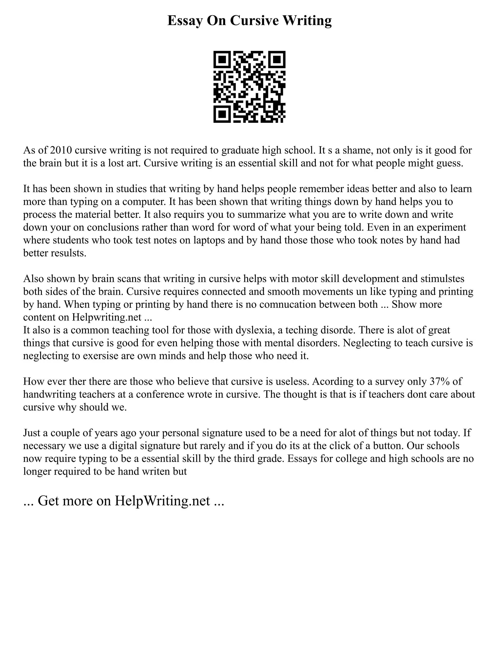 Essay On Cursive Writing
As of 2010 cursive writing is not required to graduate high school. It s a shame, not only is it good for
the brain but it is a lost art. Cursive writing is an essential skill and not for what people might guess.
It has been shown in studies that writing by hand helps people remember ideas better and also to learn
more than typing on a computer. It has been shown that writing things down by hand helps you to
process the material better. It also requirs you to summarize what you are to write down and write
down your on conclusions rather than word for word of what your being told. Even in an experiment
where students who took test notes on laptops and by hand those those who took notes by hand had
better resulsts.
Also shown by brain scans that writing in cursive helps with motor skill development and stimulstes
both sides of the brain. Cursive requires connected and smooth movements un like typing and printing
by hand. When typing or printing by hand there is no comnucation between both ... Show more
content on Helpwriting.net ...
It also is a common teaching tool for those with dyslexia, a teching disorde. There is alot of great
things that cursive is good for even helping those with mental disorders. Neglecting to teach cursive is
neglecting to exersise are own minds and help those who need it.
How ever ther there are those who believe that cursive is useless. Acording to a survey only 37% of
handwriting teachers at a conference wrote in cursive. The thought is that is if teachers dont care about
cursive why should we.
Just a couple of years ago your personal signature used to be a need for alot of things but not today. If
necessary we use a digital signature but rarely and if you do its at the click of a button. Our schools
now require typing to be a essential skill by the third grade. Essays for college and high schools are no
longer required to be hand writen but
... Get more on HelpWriting.net ...
 