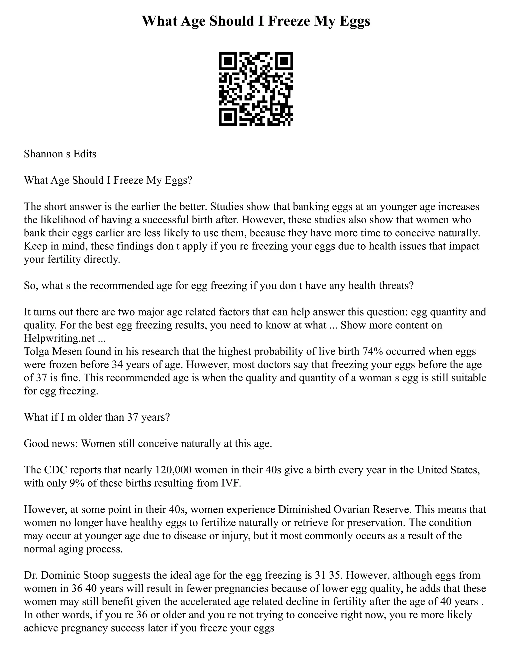 What Age Should I Freeze My Eggs
Shannon s Edits
What Age Should I Freeze My Eggs?
The short answer is the earlier the better. Studies show that banking eggs at an younger age increases
the likelihood of having a successful birth after. However, these studies also show that women who
bank their eggs earlier are less likely to use them, because they have more time to conceive naturally.
Keep in mind, these findings don t apply if you re freezing your eggs due to health issues that impact
your fertility directly.
So, what s the recommended age for egg freezing if you don t have any health threats?
It turns out there are two major age related factors that can help answer this question: egg quantity and
quality. For the best egg freezing results, you need to know at what ... Show more content on
Helpwriting.net ...
Tolga Mesen found in his research that the highest probability of live birth 74% occurred when eggs
were frozen before 34 years of age. However, most doctors say that freezing your eggs before the age
of 37 is fine. This recommended age is when the quality and quantity of a woman s egg is still suitable
for egg freezing.
What if I m older than 37 years?
Good news: Women still conceive naturally at this age.
The CDC reports that nearly 120,000 women in their 40s give a birth every year in the United States,
with only 9% of these births resulting from IVF.
However, at some point in their 40s, women experience Diminished Ovarian Reserve. This means that
women no longer have healthy eggs to fertilize naturally or retrieve for preservation. The condition
may occur at younger age due to disease or injury, but it most commonly occurs as a result of the
normal aging process.
Dr. Dominic Stoop suggests the ideal age for the egg freezing is 31 35. However, although eggs from
women in 36 40 years will result in fewer pregnancies because of lower egg quality, he adds that these
women may still benefit given the accelerated age related decline in fertility after the age of 40 years .
In other words, if you re 36 or older and you re not trying to conceive right now, you re more likely
achieve pregnancy success later if you freeze your eggs
 
