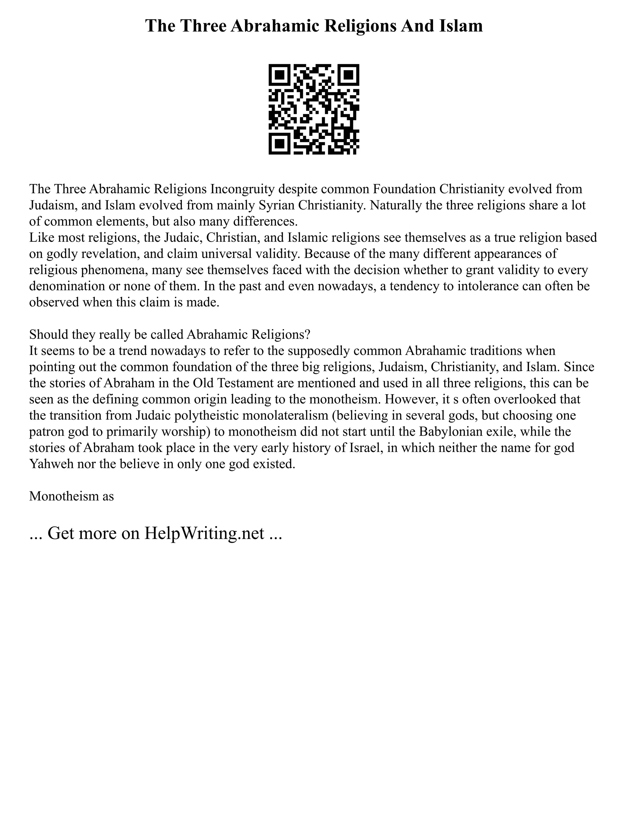 The Three Abrahamic Religions And Islam
The Three Abrahamic Religions Incongruity despite common Foundation Christianity evolved from
Judaism, and Islam evolved from mainly Syrian Christianity. Naturally the three religions share a lot
of common elements, but also many differences.
Like most religions, the Judaic, Christian, and Islamic religions see themselves as a true religion based
on godly revelation, and claim universal validity. Because of the many different appearances of
religious phenomena, many see themselves faced with the decision whether to grant validity to every
denomination or none of them. In the past and even nowadays, a tendency to intolerance can often be
observed when this claim is made.
Should they really be called Abrahamic Religions?
It seems to be a trend nowadays to refer to the supposedly common Abrahamic traditions when
pointing out the common foundation of the three big religions, Judaism, Christianity, and Islam. Since
the stories of Abraham in the Old Testament are mentioned and used in all three religions, this can be
seen as the defining common origin leading to the monotheism. However, it s often overlooked that
the transition from Judaic polytheistic monolateralism (believing in several gods, but choosing one
patron god to primarily worship) to monotheism did not start until the Babylonian exile, while the
stories of Abraham took place in the very early history of Israel, in which neither the name for god
Yahweh nor the believe in only one god existed.
Monotheism as
... Get more on HelpWriting.net ...
 