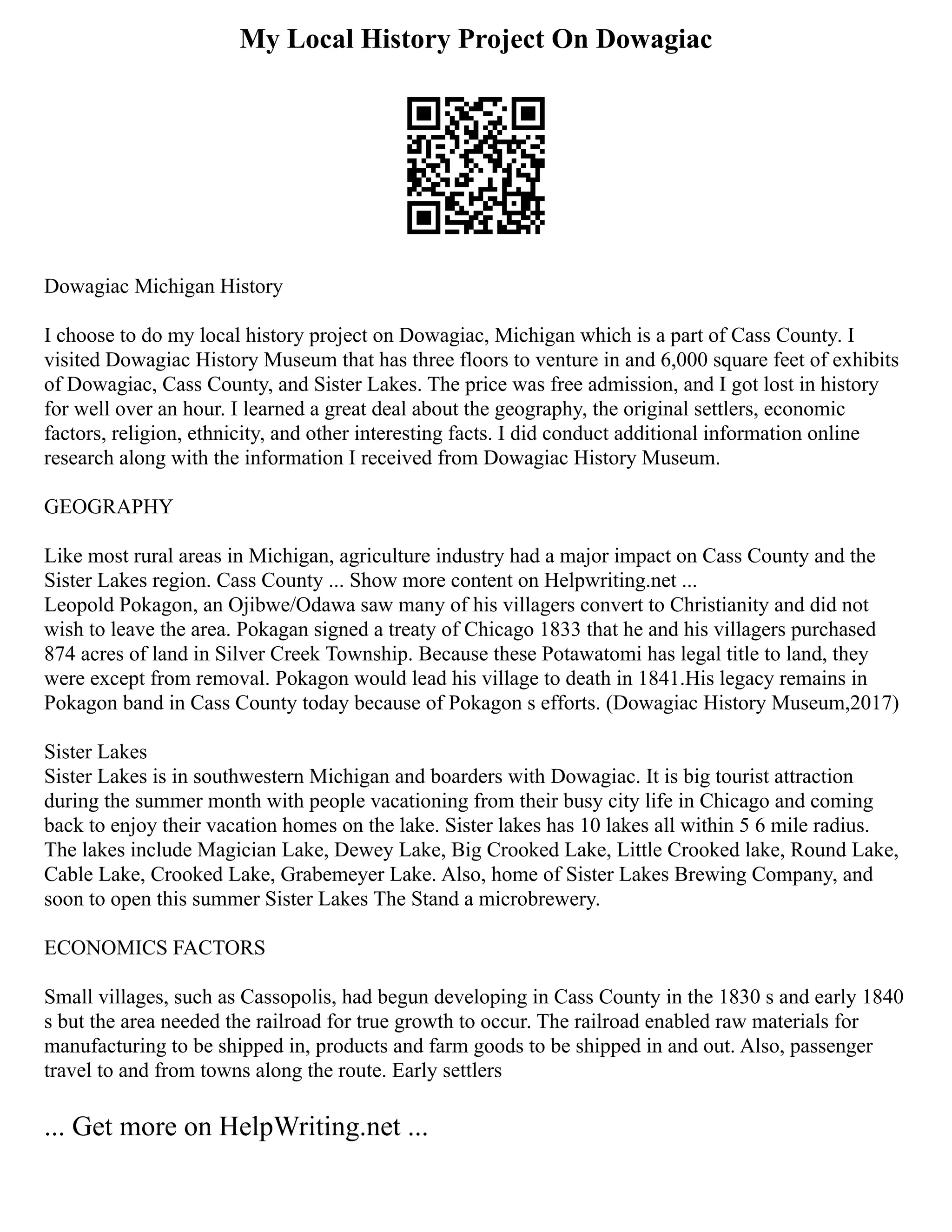 My Local History Project On Dowagiac
Dowagiac Michigan History
I choose to do my local history project on Dowagiac, Michigan which is a part of Cass County. I
visited Dowagiac History Museum that has three floors to venture in and 6,000 square feet of exhibits
of Dowagiac, Cass County, and Sister Lakes. The price was free admission, and I got lost in history
for well over an hour. I learned a great deal about the geography, the original settlers, economic
factors, religion, ethnicity, and other interesting facts. I did conduct additional information online
research along with the information I received from Dowagiac History Museum.
GEOGRAPHY
Like most rural areas in Michigan, agriculture industry had a major impact on Cass County and the
Sister Lakes region. Cass County ... Show more content on Helpwriting.net ...
Leopold Pokagon, an Ojibwe/Odawa saw many of his villagers convert to Christianity and did not
wish to leave the area. Pokagan signed a treaty of Chicago 1833 that he and his villagers purchased
874 acres of land in Silver Creek Township. Because these Potawatomi has legal title to land, they
were except from removal. Pokagon would lead his village to death in 1841.His legacy remains in
Pokagon band in Cass County today because of Pokagon s efforts. (Dowagiac History Museum,2017)
Sister Lakes
Sister Lakes is in southwestern Michigan and boarders with Dowagiac. It is big tourist attraction
during the summer month with people vacationing from their busy city life in Chicago and coming
back to enjoy their vacation homes on the lake. Sister lakes has 10 lakes all within 5 6 mile radius.
The lakes include Magician Lake, Dewey Lake, Big Crooked Lake, Little Crooked lake, Round Lake,
Cable Lake, Crooked Lake, Grabemeyer Lake. Also, home of Sister Lakes Brewing Company, and
soon to open this summer Sister Lakes The Stand a microbrewery.
ECONOMICS FACTORS
Small villages, such as Cassopolis, had begun developing in Cass County in the 1830 s and early 1840
s but the area needed the railroad for true growth to occur. The railroad enabled raw materials for
manufacturing to be shipped in, products and farm goods to be shipped in and out. Also, passenger
travel to and from towns along the route. Early settlers
... Get more on HelpWriting.net ...
 