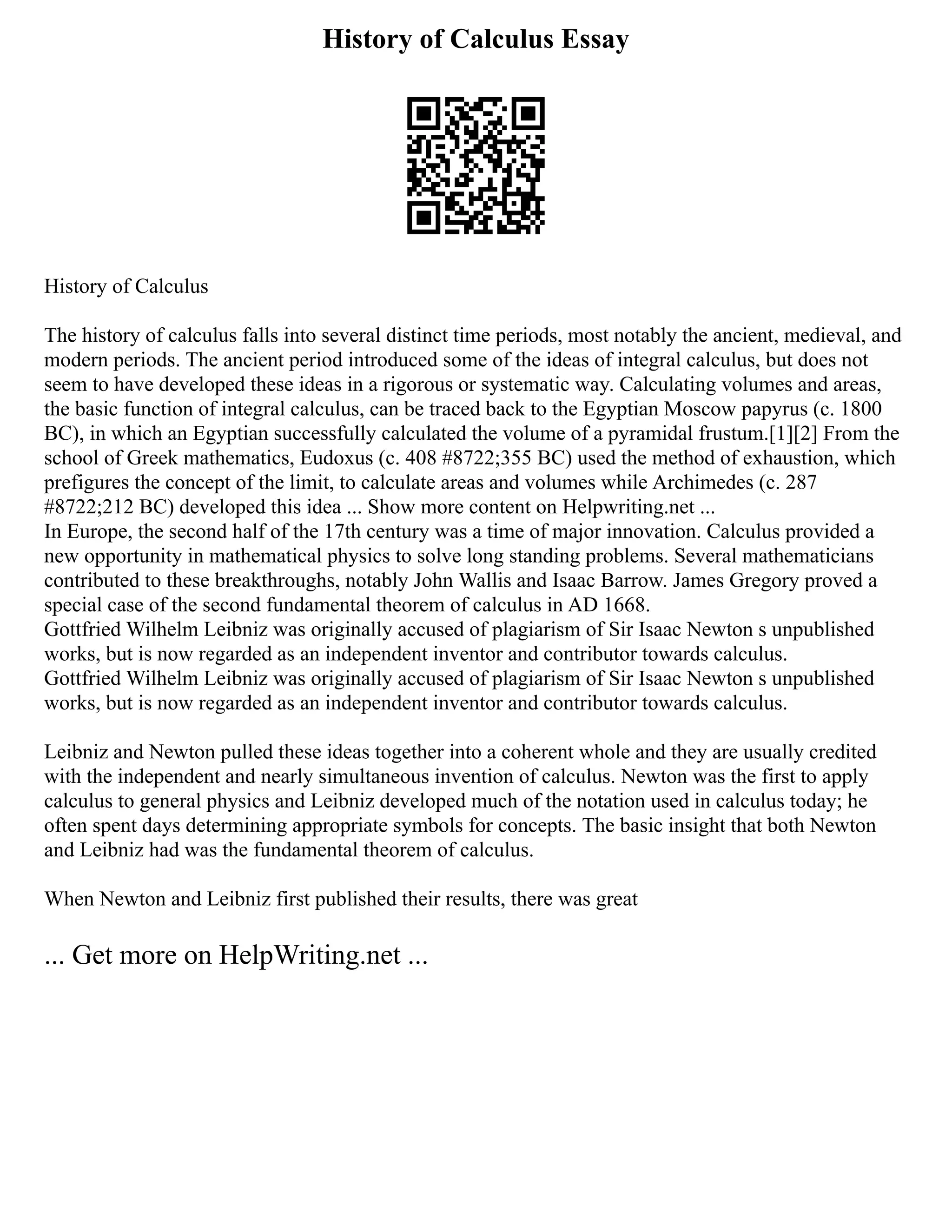 History of Calculus Essay
History of Calculus
The history of calculus falls into several distinct time periods, most notably the ancient, medieval, and
modern periods. The ancient period introduced some of the ideas of integral calculus, but does not
seem to have developed these ideas in a rigorous or systematic way. Calculating volumes and areas,
the basic function of integral calculus, can be traced back to the Egyptian Moscow papyrus (c. 1800
BC), in which an Egyptian successfully calculated the volume of a pyramidal frustum.[1][2] From the
school of Greek mathematics, Eudoxus (c. 408 #8722;355 BC) used the method of exhaustion, which
prefigures the concept of the limit, to calculate areas and volumes while Archimedes (c. 287
#8722;212 BC) developed this idea ... Show more content on Helpwriting.net ...
In Europe, the second half of the 17th century was a time of major innovation. Calculus provided a
new opportunity in mathematical physics to solve long standing problems. Several mathematicians
contributed to these breakthroughs, notably John Wallis and Isaac Barrow. James Gregory proved a
special case of the second fundamental theorem of calculus in AD 1668.
Gottfried Wilhelm Leibniz was originally accused of plagiarism of Sir Isaac Newton s unpublished
works, but is now regarded as an independent inventor and contributor towards calculus.
Gottfried Wilhelm Leibniz was originally accused of plagiarism of Sir Isaac Newton s unpublished
works, but is now regarded as an independent inventor and contributor towards calculus.
Leibniz and Newton pulled these ideas together into a coherent whole and they are usually credited
with the independent and nearly simultaneous invention of calculus. Newton was the first to apply
calculus to general physics and Leibniz developed much of the notation used in calculus today; he
often spent days determining appropriate symbols for concepts. The basic insight that both Newton
and Leibniz had was the fundamental theorem of calculus.
When Newton and Leibniz first published their results, there was great
... Get more on HelpWriting.net ...
 