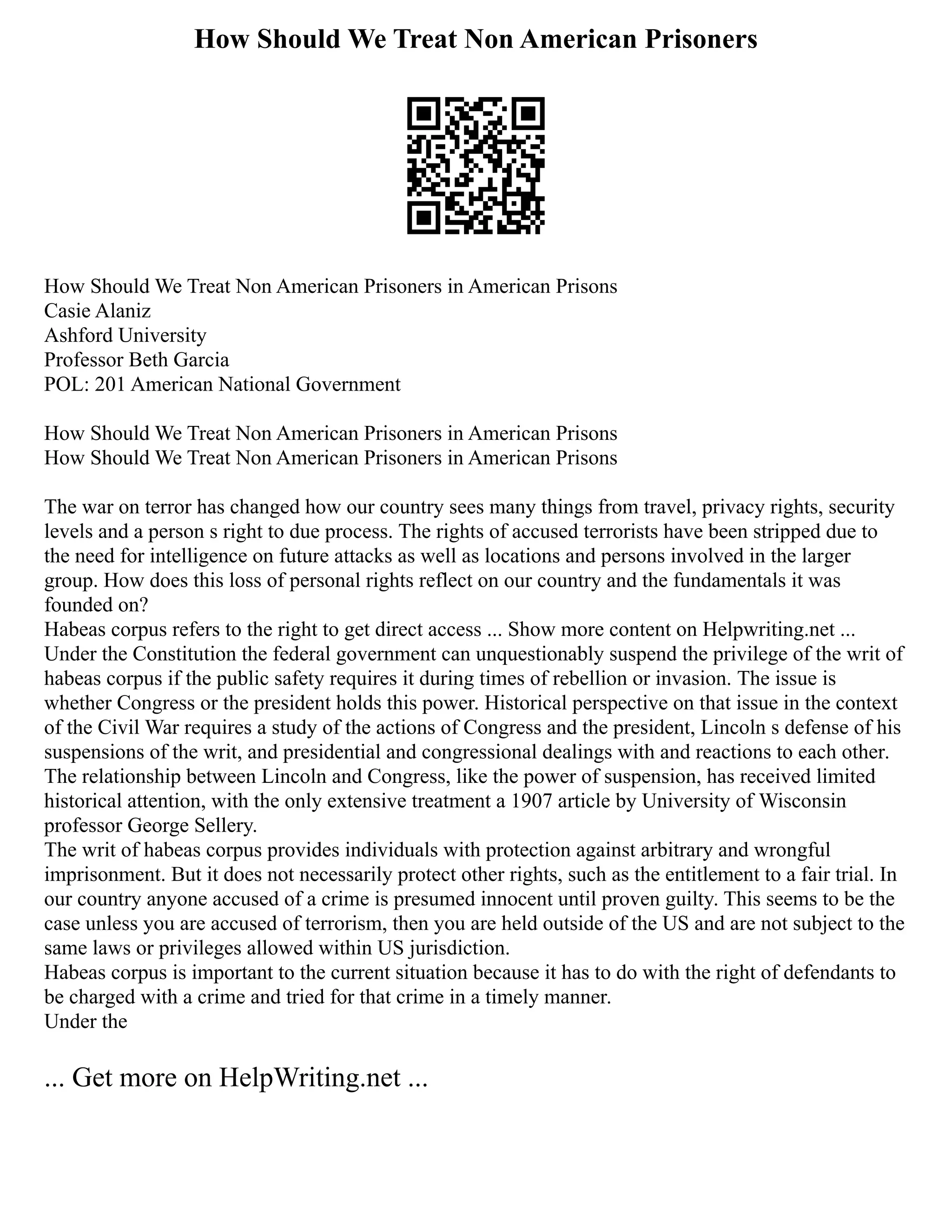 How Should We Treat Non American Prisoners
How Should We Treat Non American Prisoners in American Prisons
Casie Alaniz
Ashford University
Professor Beth Garcia
POL: 201 American National Government
How Should We Treat Non American Prisoners in American Prisons
How Should We Treat Non American Prisoners in American Prisons
The war on terror has changed how our country sees many things from travel, privacy rights, security
levels and a person s right to due process. The rights of accused terrorists have been stripped due to
the need for intelligence on future attacks as well as locations and persons involved in the larger
group. How does this loss of personal rights reflect on our country and the fundamentals it was
founded on?
Habeas corpus refers to the right to get direct access ... Show more content on Helpwriting.net ...
Under the Constitution the federal government can unquestionably suspend the privilege of the writ of
habeas corpus if the public safety requires it during times of rebellion or invasion. The issue is
whether Congress or the president holds this power. Historical perspective on that issue in the context
of the Civil War requires a study of the actions of Congress and the president, Lincoln s defense of his
suspensions of the writ, and presidential and congressional dealings with and reactions to each other.
The relationship between Lincoln and Congress, like the power of suspension, has received limited
historical attention, with the only extensive treatment a 1907 article by University of Wisconsin
professor George Sellery.
The writ of habeas corpus provides individuals with protection against arbitrary and wrongful
imprisonment. But it does not necessarily protect other rights, such as the entitlement to a fair trial. In
our country anyone accused of a crime is presumed innocent until proven guilty. This seems to be the
case unless you are accused of terrorism, then you are held outside of the US and are not subject to the
same laws or privileges allowed within US jurisdiction.
Habeas corpus is important to the current situation because it has to do with the right of defendants to
be charged with a crime and tried for that crime in a timely manner.
Under the
... Get more on HelpWriting.net ...
 