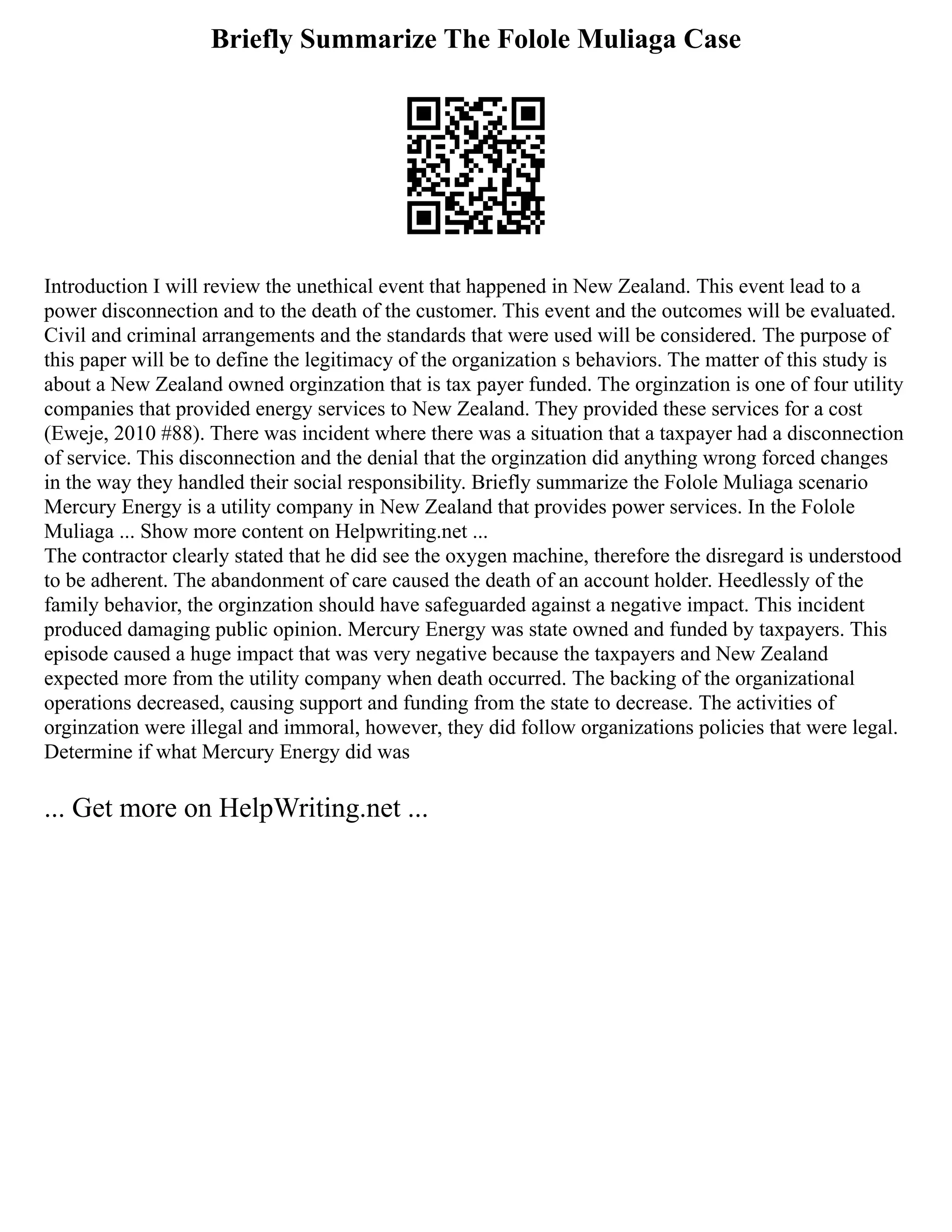 Briefly Summarize The Folole Muliaga Case
Introduction I will review the unethical event that happened in New Zealand. This event lead to a
power disconnection and to the death of the customer. This event and the outcomes will be evaluated.
Civil and criminal arrangements and the standards that were used will be considered. The purpose of
this paper will be to define the legitimacy of the organization s behaviors. The matter of this study is
about a New Zealand owned orginzation that is tax payer funded. The orginzation is one of four utility
companies that provided energy services to New Zealand. They provided these services for a cost
(Eweje, 2010 #88). There was incident where there was a situation that a taxpayer had a disconnection
of service. This disconnection and the denial that the orginzation did anything wrong forced changes
in the way they handled their social responsibility. Briefly summarize the Folole Muliaga scenario
Mercury Energy is a utility company in New Zealand that provides power services. In the Folole
Muliaga ... Show more content on Helpwriting.net ...
The contractor clearly stated that he did see the oxygen machine, therefore the disregard is understood
to be adherent. The abandonment of care caused the death of an account holder. Heedlessly of the
family behavior, the orginzation should have safeguarded against a negative impact. This incident
produced damaging public opinion. Mercury Energy was state owned and funded by taxpayers. This
episode caused a huge impact that was very negative because the taxpayers and New Zealand
expected more from the utility company when death occurred. The backing of the organizational
operations decreased, causing support and funding from the state to decrease. The activities of
orginzation were illegal and immoral, however, they did follow organizations policies that were legal.
Determine if what Mercury Energy did was
... Get more on HelpWriting.net ...
 