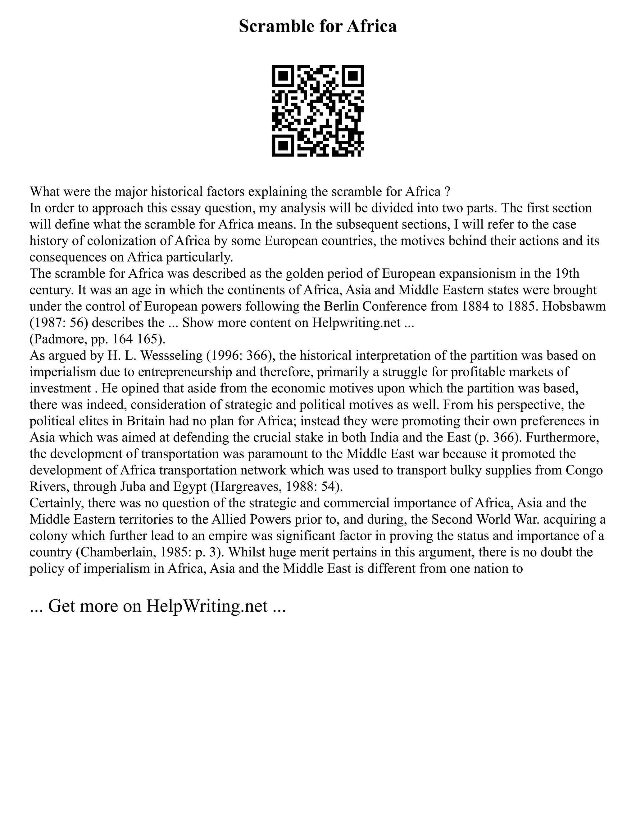 Scramble for Africa
What were the major historical factors explaining the scramble for Africa ?
In order to approach this essay question, my analysis will be divided into two parts. The first section
will define what the scramble for Africa means. In the subsequent sections, I will refer to the case
history of colonization of Africa by some European countries, the motives behind their actions and its
consequences on Africa particularly.
The scramble for Africa was described as the golden period of European expansionism in the 19th
century. It was an age in which the continents of Africa, Asia and Middle Eastern states were brought
under the control of European powers following the Berlin Conference from 1884 to 1885. Hobsbawm
(1987: 56) describes the ... Show more content on Helpwriting.net ...
(Padmore, pp. 164 165).
As argued by H. L. Wessseling (1996: 366), the historical interpretation of the partition was based on
imperialism due to entrepreneurship and therefore, primarily a struggle for profitable markets of
investment . He opined that aside from the economic motives upon which the partition was based,
there was indeed, consideration of strategic and political motives as well. From his perspective, the
political elites in Britain had no plan for Africa; instead they were promoting their own preferences in
Asia which was aimed at defending the crucial stake in both India and the East (p. 366). Furthermore,
the development of transportation was paramount to the Middle East war because it promoted the
development of Africa transportation network which was used to transport bulky supplies from Congo
Rivers, through Juba and Egypt (Hargreaves, 1988: 54).
Certainly, there was no question of the strategic and commercial importance of Africa, Asia and the
Middle Eastern territories to the Allied Powers prior to, and during, the Second World War. acquiring a
colony which further lead to an empire was significant factor in proving the status and importance of a
country (Chamberlain, 1985: p. 3). Whilst huge merit pertains in this argument, there is no doubt the
policy of imperialism in Africa, Asia and the Middle East is different from one nation to
... Get more on HelpWriting.net ...
 