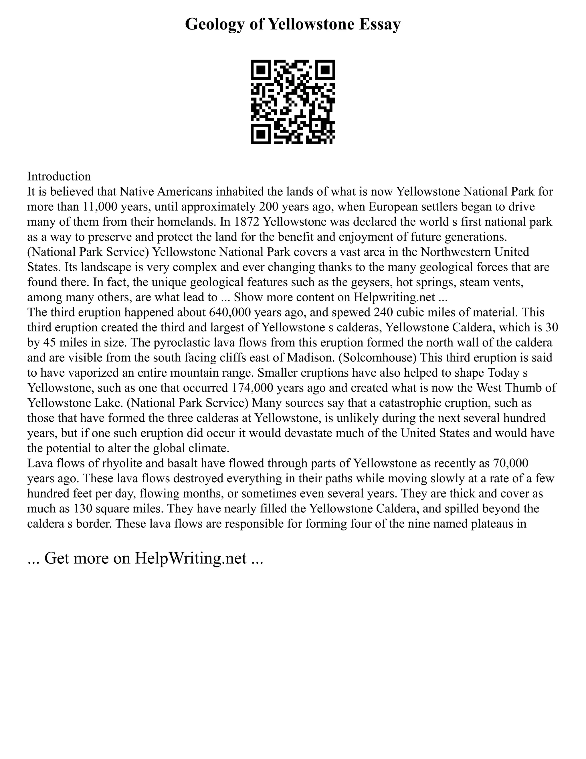 Geology of Yellowstone Essay
Introduction
It is believed that Native Americans inhabited the lands of what is now Yellowstone National Park for
more than 11,000 years, until approximately 200 years ago, when European settlers began to drive
many of them from their homelands. In 1872 Yellowstone was declared the world s first national park
as a way to preserve and protect the land for the benefit and enjoyment of future generations.
(National Park Service) Yellowstone National Park covers a vast area in the Northwestern United
States. Its landscape is very complex and ever changing thanks to the many geological forces that are
found there. In fact, the unique geological features such as the geysers, hot springs, steam vents,
among many others, are what lead to ... Show more content on Helpwriting.net ...
The third eruption happened about 640,000 years ago, and spewed 240 cubic miles of material. This
third eruption created the third and largest of Yellowstone s calderas, Yellowstone Caldera, which is 30
by 45 miles in size. The pyroclastic lava flows from this eruption formed the north wall of the caldera
and are visible from the south facing cliffs east of Madison. (Solcomhouse) This third eruption is said
to have vaporized an entire mountain range. Smaller eruptions have also helped to shape Today s
Yellowstone, such as one that occurred 174,000 years ago and created what is now the West Thumb of
Yellowstone Lake. (National Park Service) Many sources say that a catastrophic eruption, such as
those that have formed the three calderas at Yellowstone, is unlikely during the next several hundred
years, but if one such eruption did occur it would devastate much of the United States and would have
the potential to alter the global climate.
Lava flows of rhyolite and basalt have flowed through parts of Yellowstone as recently as 70,000
years ago. These lava flows destroyed everything in their paths while moving slowly at a rate of a few
hundred feet per day, flowing months, or sometimes even several years. They are thick and cover as
much as 130 square miles. They have nearly filled the Yellowstone Caldera, and spilled beyond the
caldera s border. These lava flows are responsible for forming four of the nine named plateaus in
... Get more on HelpWriting.net ...
 
