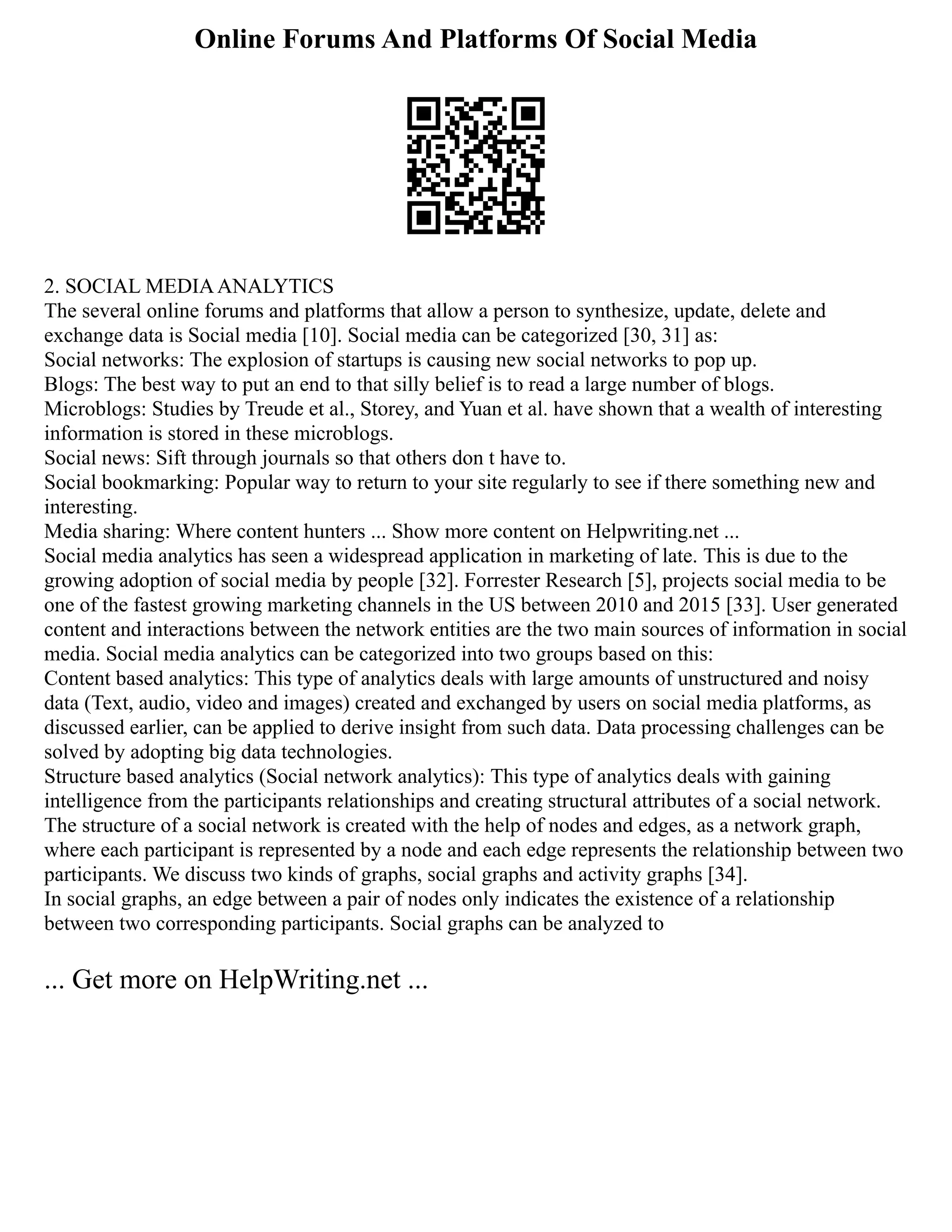 Online Forums And Platforms Of Social Media
2. SOCIAL MEDIAANALYTICS
The several online forums and platforms that allow a person to synthesize, update, delete and
exchange data is Social media [10]. Social media can be categorized [30, 31] as:
Social networks: The explosion of startups is causing new social networks to pop up.
Blogs: The best way to put an end to that silly belief is to read a large number of blogs.
Microblogs: Studies by Treude et al., Storey, and Yuan et al. have shown that a wealth of interesting
information is stored in these microblogs.
Social news: Sift through journals so that others don t have to.
Social bookmarking: Popular way to return to your site regularly to see if there something new and
interesting.
Media sharing: Where content hunters ... Show more content on Helpwriting.net ...
Social media analytics has seen a widespread application in marketing of late. This is due to the
growing adoption of social media by people [32]. Forrester Research [5], projects social media to be
one of the fastest growing marketing channels in the US between 2010 and 2015 [33]. User generated
content and interactions between the network entities are the two main sources of information in social
media. Social media analytics can be categorized into two groups based on this:
Content based analytics: This type of analytics deals with large amounts of unstructured and noisy
data (Text, audio, video and images) created and exchanged by users on social media platforms, as
discussed earlier, can be applied to derive insight from such data. Data processing challenges can be
solved by adopting big data technologies.
Structure based analytics (Social network analytics): This type of analytics deals with gaining
intelligence from the participants relationships and creating structural attributes of a social network.
The structure of a social network is created with the help of nodes and edges, as a network graph,
where each participant is represented by a node and each edge represents the relationship between two
participants. We discuss two kinds of graphs, social graphs and activity graphs [34].
In social graphs, an edge between a pair of nodes only indicates the existence of a relationship
between two corresponding participants. Social graphs can be analyzed to
... Get more on HelpWriting.net ...
 