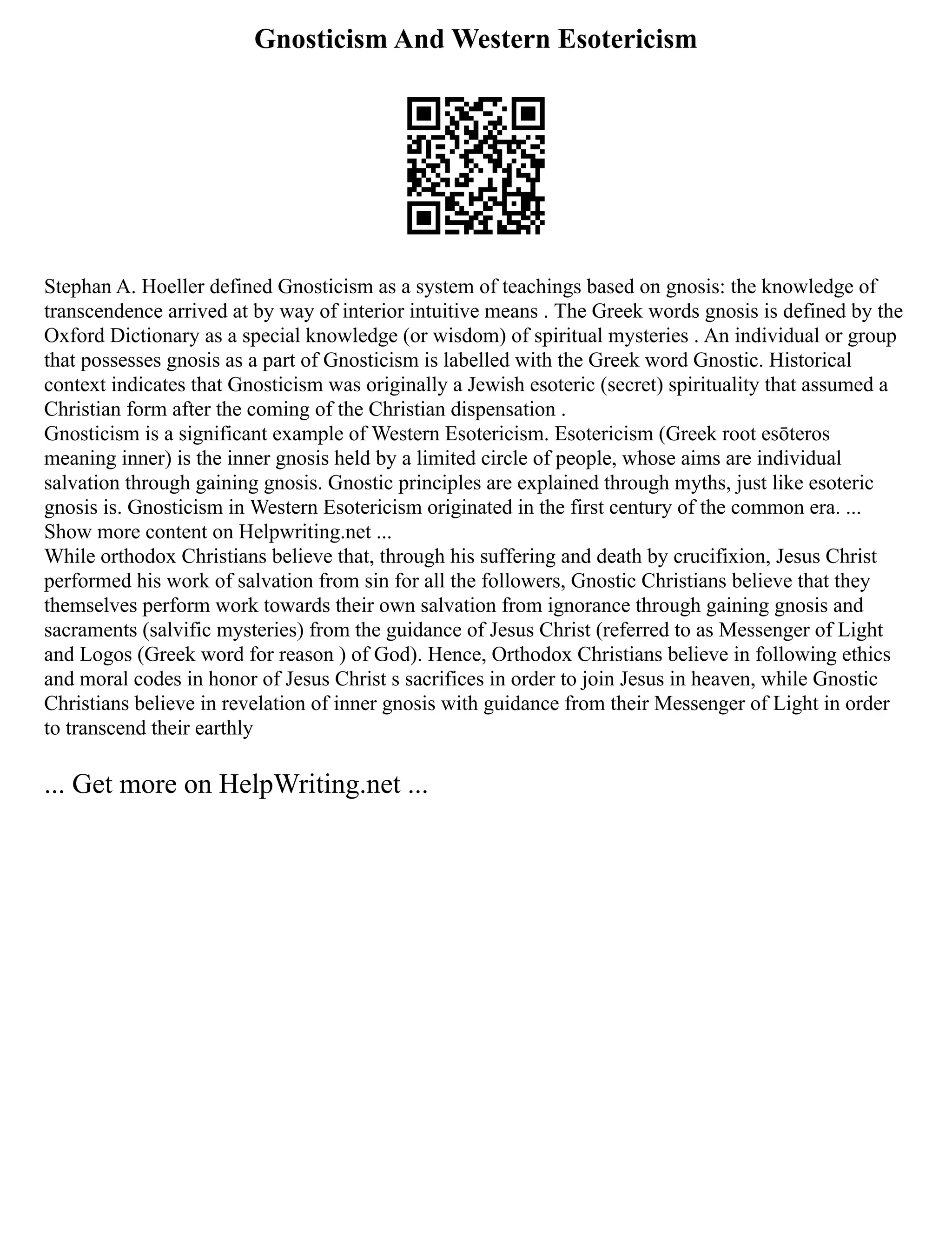 Gnosticism And Western Esotericism
Stephan A. Hoeller defined Gnosticism as a system of teachings based on gnosis: the knowledge of
transcendence arrived at by way of interior intuitive means . The Greek words gnosis is defined by the
Oxford Dictionary as a special knowledge (or wisdom) of spiritual mysteries . An individual or group
that possesses gnosis as a part of Gnosticism is labelled with the Greek word Gnostic. Historical
context indicates that Gnosticism was originally a Jewish esoteric (secret) spirituality that assumed a
Christian form after the coming of the Christian dispensation .
Gnosticism is a significant example of Western Esotericism. Esotericism (Greek root esōteros
meaning inner) is the inner gnosis held by a limited circle of people, whose aims are individual
salvation through gaining gnosis. Gnostic principles are explained through myths, just like esoteric
gnosis is. Gnosticism in Western Esotericism originated in the first century of the common era. ...
Show more content on Helpwriting.net ...
While orthodox Christians believe that, through his suffering and death by crucifixion, Jesus Christ
performed his work of salvation from sin for all the followers, Gnostic Christians believe that they
themselves perform work towards their own salvation from ignorance through gaining gnosis and
sacraments (salvific mysteries) from the guidance of Jesus Christ (referred to as Messenger of Light
and Logos (Greek word for reason ) of God). Hence, Orthodox Christians believe in following ethics
and moral codes in honor of Jesus Christ s sacrifices in order to join Jesus in heaven, while Gnostic
Christians believe in revelation of inner gnosis with guidance from their Messenger of Light in order
to transcend their earthly
... Get more on HelpWriting.net ...
 