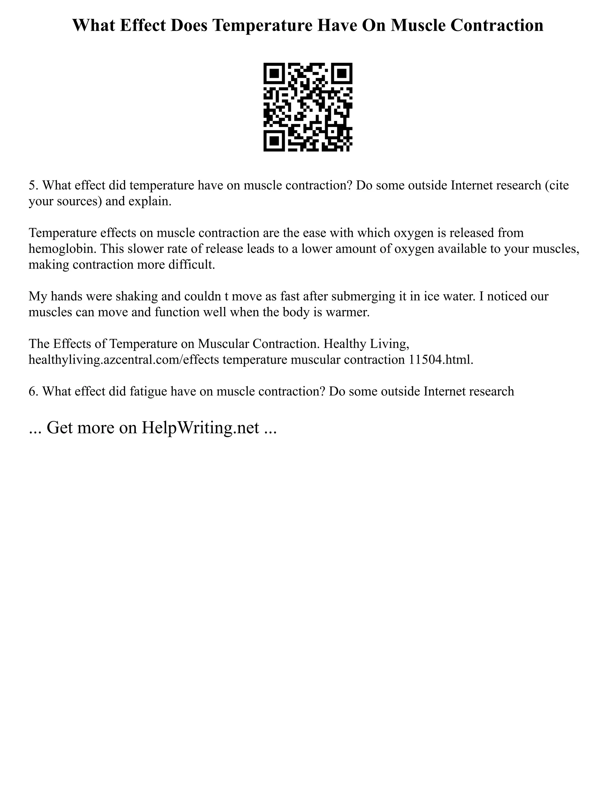 What Effect Does Temperature Have On Muscle Contraction
5. What effect did temperature have on muscle contraction? Do some outside Internet research (cite
your sources) and explain.
Temperature effects on muscle contraction are the ease with which oxygen is released from
hemoglobin. This slower rate of release leads to a lower amount of oxygen available to your muscles,
making contraction more difficult.
My hands were shaking and couldn t move as fast after submerging it in ice water. I noticed our
muscles can move and function well when the body is warmer.
The Effects of Temperature on Muscular Contraction. Healthy Living,
healthyliving.azcentral.com/effects temperature muscular contraction 11504.html.
6. What effect did fatigue have on muscle contraction? Do some outside Internet research
... Get more on HelpWriting.net ...
 