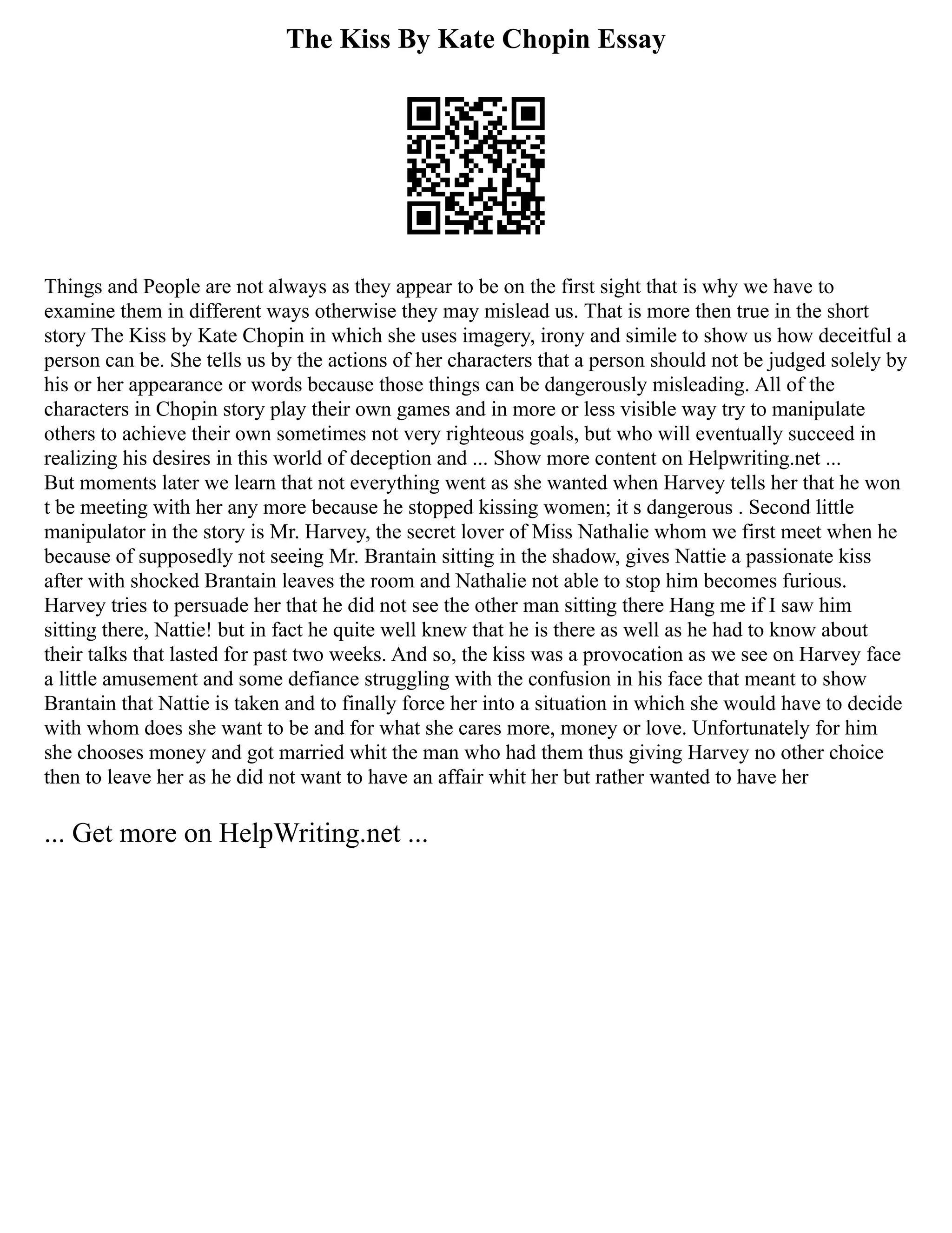 The Kiss By Kate Chopin Essay
Things and People are not always as they appear to be on the first sight that is why we have to
examine them in different ways otherwise they may mislead us. That is more then true in the short
story The Kiss by Kate Chopin in which she uses imagery, irony and simile to show us how deceitful a
person can be. She tells us by the actions of her characters that a person should not be judged solely by
his or her appearance or words because those things can be dangerously misleading. All of the
characters in Chopin story play their own games and in more or less visible way try to manipulate
others to achieve their own sometimes not very righteous goals, but who will eventually succeed in
realizing his desires in this world of deception and ... Show more content on Helpwriting.net ...
But moments later we learn that not everything went as she wanted when Harvey tells her that he won
t be meeting with her any more because he stopped kissing women; it s dangerous . Second little
manipulator in the story is Mr. Harvey, the secret lover of Miss Nathalie whom we first meet when he
because of supposedly not seeing Mr. Brantain sitting in the shadow, gives Nattie a passionate kiss
after with shocked Brantain leaves the room and Nathalie not able to stop him becomes furious.
Harvey tries to persuade her that he did not see the other man sitting there Hang me if I saw him
sitting there, Nattie! but in fact he quite well knew that he is there as well as he had to know about
their talks that lasted for past two weeks. And so, the kiss was a provocation as we see on Harvey face
a little amusement and some defiance struggling with the confusion in his face that meant to show
Brantain that Nattie is taken and to finally force her into a situation in which she would have to decide
with whom does she want to be and for what she cares more, money or love. Unfortunately for him
she chooses money and got married whit the man who had them thus giving Harvey no other choice
then to leave her as he did not want to have an affair whit her but rather wanted to have her
... Get more on HelpWriting.net ...
 