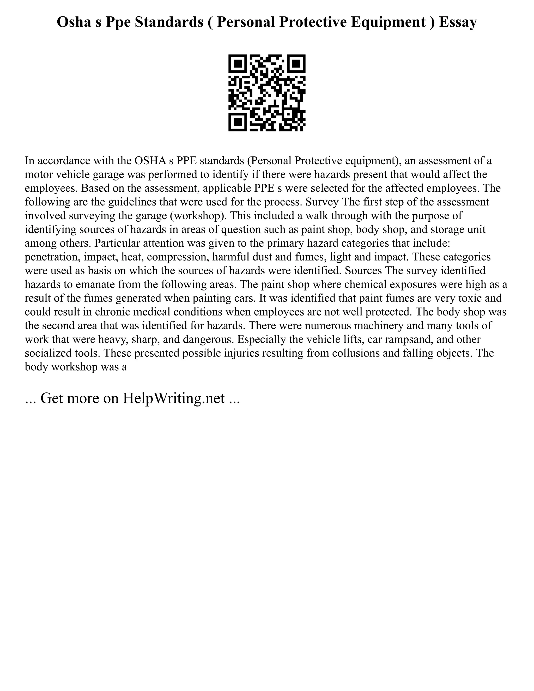 Osha s Ppe Standards ( Personal Protective Equipment ) Essay
In accordance with the OSHA s PPE standards (Personal Protective equipment), an assessment of a
motor vehicle garage was performed to identify if there were hazards present that would affect the
employees. Based on the assessment, applicable PPE s were selected for the affected employees. The
following are the guidelines that were used for the process. Survey The first step of the assessment
involved surveying the garage (workshop). This included a walk through with the purpose of
identifying sources of hazards in areas of question such as paint shop, body shop, and storage unit
among others. Particular attention was given to the primary hazard categories that include:
penetration, impact, heat, compression, harmful dust and fumes, light and impact. These categories
were used as basis on which the sources of hazards were identified. Sources The survey identified
hazards to emanate from the following areas. The paint shop where chemical exposures were high as a
result of the fumes generated when painting cars. It was identified that paint fumes are very toxic and
could result in chronic medical conditions when employees are not well protected. The body shop was
the second area that was identified for hazards. There were numerous machinery and many tools of
work that were heavy, sharp, and dangerous. Especially the vehicle lifts, car rampsand, and other
socialized tools. These presented possible injuries resulting from collusions and falling objects. The
body workshop was a
... Get more on HelpWriting.net ...
 