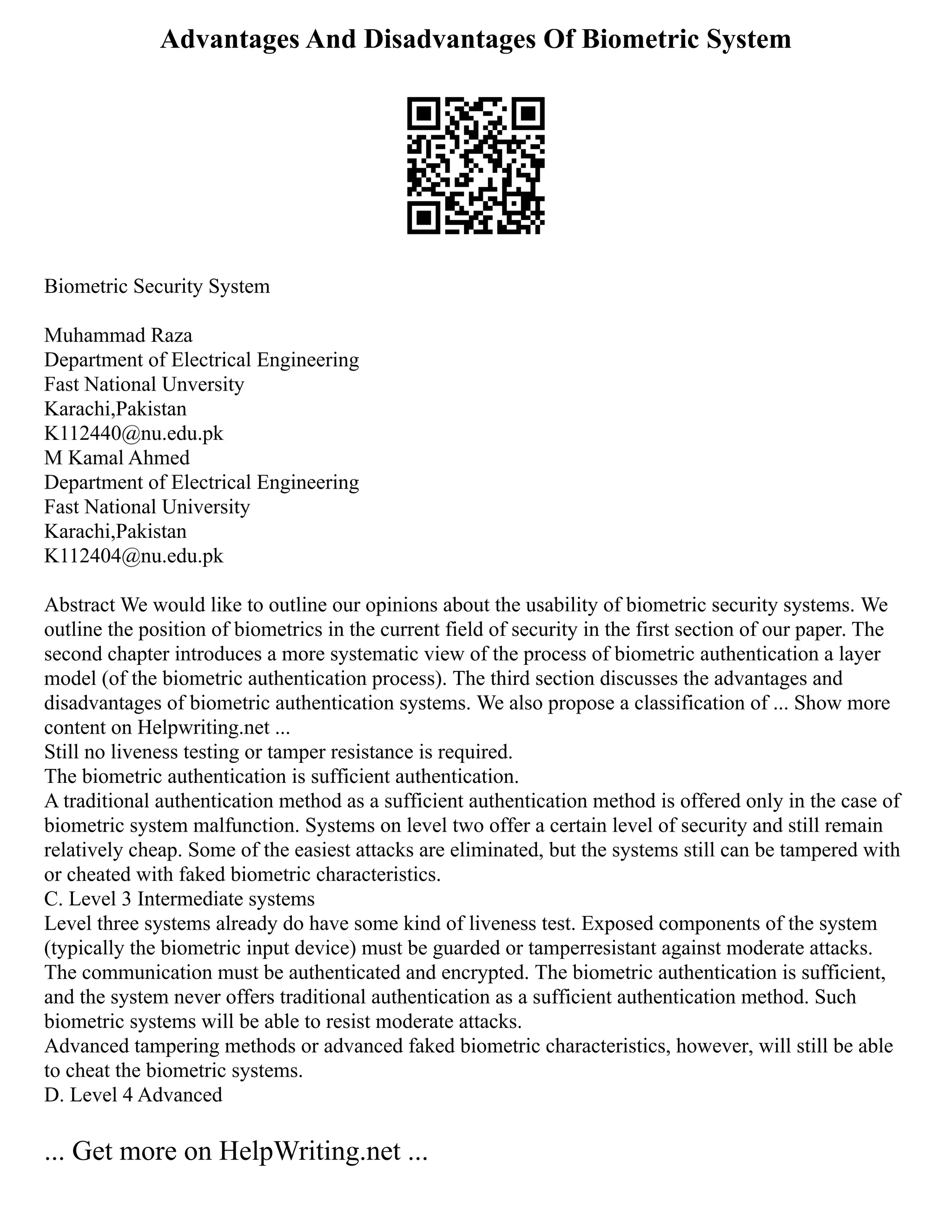 Advantages And Disadvantages Of Biometric System
Biometric Security System
Muhammad Raza
Department of Electrical Engineering
Fast National Unversity
Karachi,Pakistan
K112440@nu.edu.pk
M Kamal Ahmed
Department of Electrical Engineering
Fast National University
Karachi,Pakistan
K112404@nu.edu.pk
Abstract We would like to outline our opinions about the usability of biometric security systems. We
outline the position of biometrics in the current field of security in the first section of our paper. The
second chapter introduces a more systematic view of the process of biometric authentication a layer
model (of the biometric authentication process). The third section discusses the advantages and
disadvantages of biometric authentication systems. We also propose a classification of ... Show more
content on Helpwriting.net ...
Still no liveness testing or tamper resistance is required.
The biometric authentication is sufficient authentication.
A traditional authentication method as a sufficient authentication method is offered only in the case of
biometric system malfunction. Systems on level two offer a certain level of security and still remain
relatively cheap. Some of the easiest attacks are eliminated, but the systems still can be tampered with
or cheated with faked biometric characteristics.
C. Level 3 Intermediate systems
Level three systems already do have some kind of liveness test. Exposed components of the system
(typically the biometric input device) must be guarded or tamperresistant against moderate attacks.
The communication must be authenticated and encrypted. The biometric authentication is sufficient,
and the system never offers traditional authentication as a sufficient authentication method. Such
biometric systems will be able to resist moderate attacks.
Advanced tampering methods or advanced faked biometric characteristics, however, will still be able
to cheat the biometric systems.
D. Level 4 Advanced
... Get more on HelpWriting.net ...
 