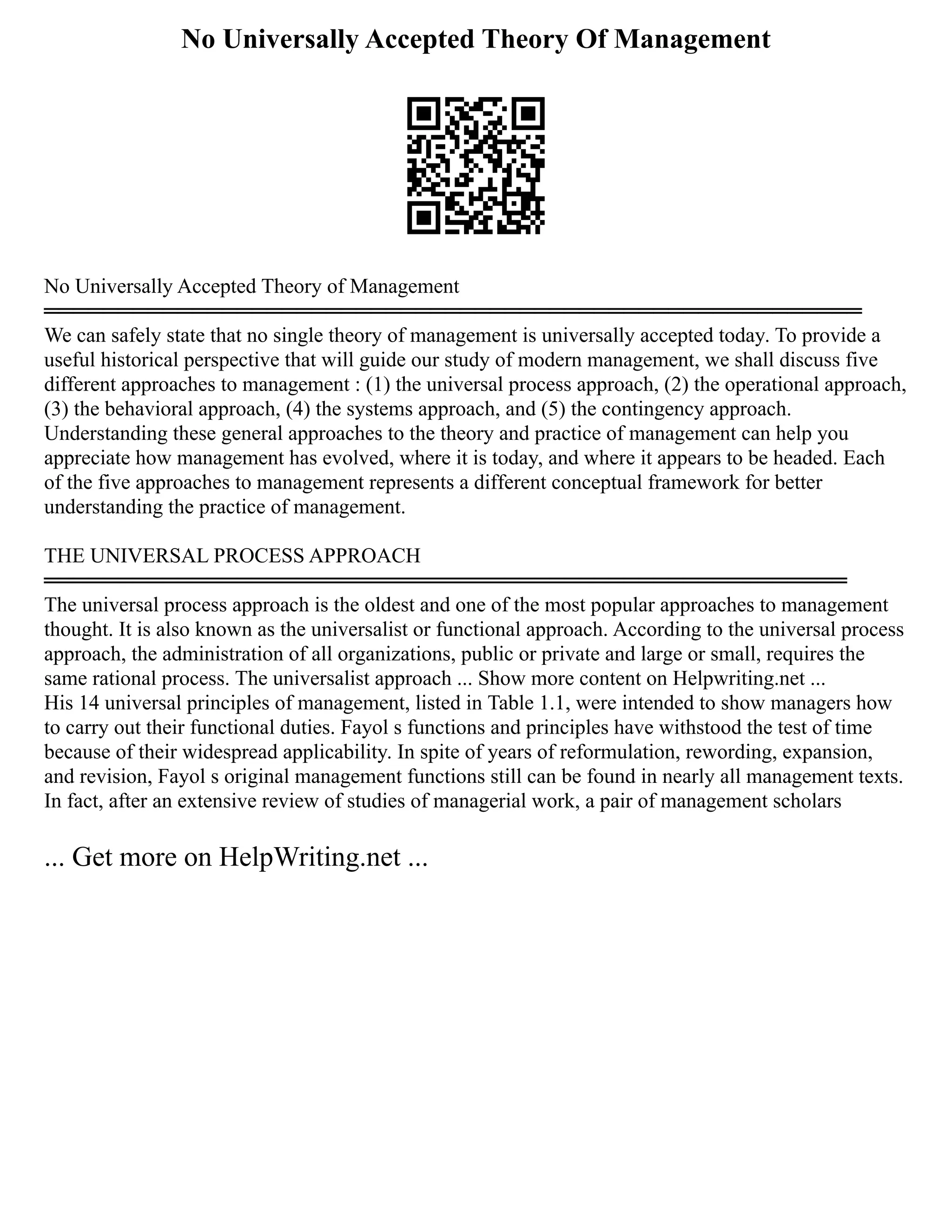 No Universally Accepted Theory Of Management
No Universally Accepted Theory of Management
═══════════════════════════════════════════════════════
We can safely state that no single theory of management is universally accepted today. To provide a
useful historical perspective that will guide our study of modern management, we shall discuss five
different approaches to management : (1) the universal process approach, (2) the operational approach,
(3) the behavioral approach, (4) the systems approach, and (5) the contingency approach.
Understanding these general approaches to the theory and practice of management can help you
appreciate how management has evolved, where it is today, and where it appears to be headed. Each
of the five approaches to management represents a different conceptual framework for better
understanding the practice of management.
THE UNIVERSAL PROCESS APPROACH
══════════════════════════════════════════════════════
The universal process approach is the oldest and one of the most popular approaches to management
thought. It is also known as the universalist or functional approach. According to the universal process
approach, the administration of all organizations, public or private and large or small, requires the
same rational process. The universalist approach ... Show more content on Helpwriting.net ...
His 14 universal principles of management, listed in Table 1.1, were intended to show managers how
to carry out their functional duties. Fayol s functions and principles have withstood the test of time
because of their widespread applicability. In spite of years of reformulation, rewording, expansion,
and revision, Fayol s original management functions still can be found in nearly all management texts.
In fact, after an extensive review of studies of managerial work, a pair of management scholars
... Get more on HelpWriting.net ...
 
