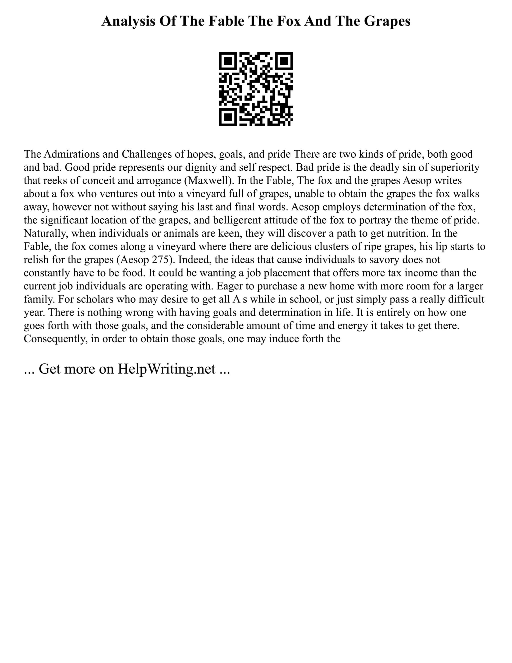 Analysis Of The Fable The Fox And The Grapes
The Admirations and Challenges of hopes, goals, and pride There are two kinds of pride, both good
and bad. Good pride represents our dignity and self respect. Bad pride is the deadly sin of superiority
that reeks of conceit and arrogance (Maxwell). In the Fable, The fox and the grapes Aesop writes
about a fox who ventures out into a vineyard full of grapes, unable to obtain the grapes the fox walks
away, however not without saying his last and final words. Aesop employs determination of the fox,
the significant location of the grapes, and belligerent attitude of the fox to portray the theme of pride.
Naturally, when individuals or animals are keen, they will discover a path to get nutrition. In the
Fable, the fox comes along a vineyard where there are delicious clusters of ripe grapes, his lip starts to
relish for the grapes (Aesop 275). Indeed, the ideas that cause individuals to savory does not
constantly have to be food. It could be wanting a job placement that offers more tax income than the
current job individuals are operating with. Eager to purchase a new home with more room for a larger
family. For scholars who may desire to get all A s while in school, or just simply pass a really difficult
year. There is nothing wrong with having goals and determination in life. It is entirely on how one
goes forth with those goals, and the considerable amount of time and energy it takes to get there.
Consequently, in order to obtain those goals, one may induce forth the
... Get more on HelpWriting.net ...
 