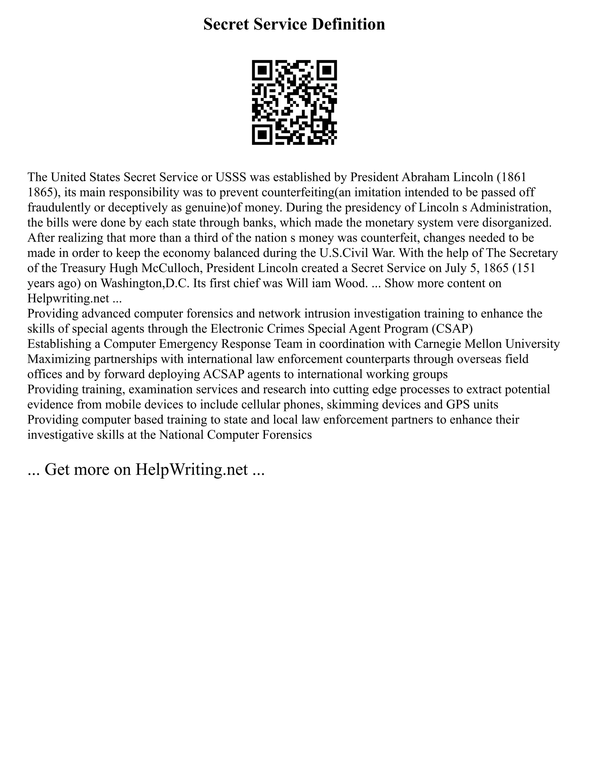 Secret Service Definition
The United States Secret Service or USSS was established by President Abraham Lincoln (1861
1865), its main responsibility was to prevent counterfeiting(an imitation intended to be passed off
fraudulently or deceptively as genuine)of money. During the presidency of Lincoln s Administration,
the bills were done by each state through banks, which made the monetary system vere disorganized.
After realizing that more than a third of the nation s money was counterfeit, changes needed to be
made in order to keep the economy balanced during the U.S.Civil War. With the help of The Secretary
of the Treasury Hugh McCulloch, President Lincoln created a Secret Service on July 5, 1865 (151
years ago) on Washington,D.C. Its first chief was Will iam Wood. ... Show more content on
Helpwriting.net ...
Providing advanced computer forensics and network intrusion investigation training to enhance the
skills of special agents through the Electronic Crimes Special Agent Program (CSAP)
Establishing a Computer Emergency Response Team in coordination with Carnegie Mellon University
Maximizing partnerships with international law enforcement counterparts through overseas field
offices and by forward deploying ACSAP agents to international working groups
Providing training, examination services and research into cutting edge processes to extract potential
evidence from mobile devices to include cellular phones, skimming devices and GPS units
Providing computer based training to state and local law enforcement partners to enhance their
investigative skills at the National Computer Forensics
... Get more on HelpWriting.net ...
 