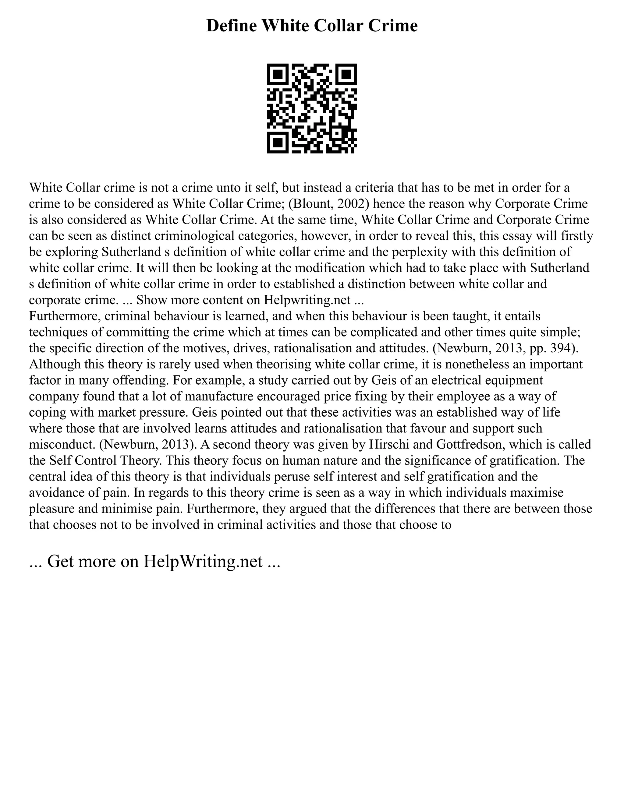 Define White Collar Crime
White Collar crime is not a crime unto it self, but instead a criteria that has to be met in order for a
crime to be considered as White Collar Crime; (Blount, 2002) hence the reason why Corporate Crime
is also considered as White Collar Crime. At the same time, White Collar Crime and Corporate Crime
can be seen as distinct criminological categories, however, in order to reveal this, this essay will firstly
be exploring Sutherland s definition of white collar crime and the perplexity with this definition of
white collar crime. It will then be looking at the modification which had to take place with Sutherland
s definition of white collar crime in order to established a distinction between white collar and
corporate crime. ... Show more content on Helpwriting.net ...
Furthermore, criminal behaviour is learned, and when this behaviour is been taught, it entails
techniques of committing the crime which at times can be complicated and other times quite simple;
the specific direction of the motives, drives, rationalisation and attitudes. (Newburn, 2013, pp. 394).
Although this theory is rarely used when theorising white collar crime, it is nonetheless an important
factor in many offending. For example, a study carried out by Geis of an electrical equipment
company found that a lot of manufacture encouraged price fixing by their employee as a way of
coping with market pressure. Geis pointed out that these activities was an established way of life
where those that are involved learns attitudes and rationalisation that favour and support such
misconduct. (Newburn, 2013). A second theory was given by Hirschi and Gottfredson, which is called
the Self Control Theory. This theory focus on human nature and the significance of gratification. The
central idea of this theory is that individuals peruse self interest and self gratification and the
avoidance of pain. In regards to this theory crime is seen as a way in which individuals maximise
pleasure and minimise pain. Furthermore, they argued that the differences that there are between those
that chooses not to be involved in criminal activities and those that choose to
... Get more on HelpWriting.net ...
 