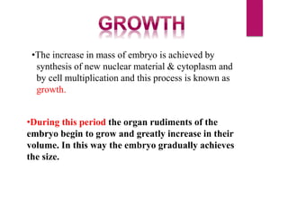 •The increase in mass of embryo is achieved by
synthesis of new nuclear material & cytoplasm and
by cell multiplication and this process is known as
growth.
•During this period the organ rudiments of the
embryo begin to grow and greatly increase in their
volume. In this way the embryo gradually achieves
the size.
 