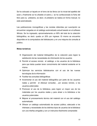 Se ha colocado un tejuelo en el lomo de los libros con la inicial del apellido del
autor y finalmente se ha añadido el sobre y se ha confeccionado la ficha del
libro para su préstamo, es decir, el préstamo se realiza en forma manual, no
está automatizado.


Las publicaciones monográficas y las revistas obtenidas por suscripción se
encuentran cargadas en el catálogo automatizado actual basado en el software
Winisis. Se ha ingresado, aproximadamente un 80% del total de la colección
bibliográfica, es decir, queda un 20% por ingresar. El mismo se encuentra
disponible en la computadora del bibliotecario y en una máquina de consulta al
público.


Metas tentativas


      Organización del material bibliográfico de la colección para lograr la
      satisfacción de las necesidades de información de los usuarios
      Permitir el acceso remoto al catálogo, a los usuarios de la biblioteca
      para que éstos puedan tener conocimiento del material existente en la
      misma
      Optimizar los servicios bibliotecarios con el uso de las nuevas
      tecnologías de la información
      Facilitar las consultas bibliográficas
      Incrementar el uso del material bibliográfico por parte de los usuarios
      reales y permitir    el efectuar consultas , por acceso remoto, a los
      usuarios potenciales
      Promover el uso de la biblioteca, para lograr un mayor uso de los
      materiales por los usuarios reales y para atraer a la biblioteca a los
      usuarios potenciales
      Mejorar el procesamiento técnico del material con el uso del catálogo
      automatizado
      Ofrecer un catálogo automatizado de acceso público, adecuado a los
      intereses y necesidades de los distintos tipos de usuarios de la biblioteca
      con una interfaz amigable y con un instructivo fácilmente compresible



                                                                               10
 