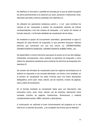 Se diseñará un formulario o pantalla de consulta por la que se podrá recuperar
los items pertenecientes a la colección por autor, personal e institucional, título,
descriptor permitido y término solicitado (Ver Apéndice 2).


Se utilizarán los operadores booleanos y(and) y o (or) para combinar los
campos en las     búsquedas a realizar. Se visualizarán, además, los índices
correspondientes a los tres campos de búsqueda y la opción de mostrar el
formato reducido o el formato detallado de visualización de los datos.


Se empleará la opción de truncamiento automático, generándose el signo $,
después de cada término de búsqueda, lo que permitirá recuperar distintos
términos que comiencen con una raíz común, ej.: CROMATOGRA$,
CROMATOGRAFÍA GASEOSA, CROMATOGRAFÍA SOBRE PAPEL, etc.-


Se desarrollará un breve instructivo para guiar al usuario en el uso del catálogo,
indicándole concisamente, como redactar la expresión de búsqueda y como
utilizar los operadores booleanos para combinar los términos de búsqueda (Ver
Apéndice 2)


Se crearán dos formatos de visualización para los registros encontrados por el
sistema en respuesta a una consulta efectuada, uno breve y otro ampliado, en
el primero se visualizarán los datos mínimos para una breve descripción
bibliográfica, como autor, título, edición, pie de imprenta, número de páginas,
serie y datos de localización.


En el formato ampliado se visualizarán datos para una descripción más
exhaustiva como, autor, título, edición, pie de imprenta, descripción física
completa    (número    de   páginas,   ilustraciones,   dimensiones    y   material
complementario),series, ISBN, ubicación y descriptores.


A continuación se verificará el buen funcionamiento del programa en la red
interna en un período de prueba , y se corregirán los errores que se detecten.




                                                                                 14
 
