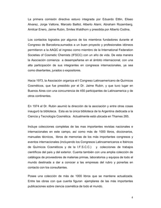 La primera comisión directiva estuvo integrada por Eduardo Ettlin, Eliseo
Alvarez, Jorge Vallone, Marcelo Baillot, Alberto Alami, Abraham Rozemberg,
Amilcar Enero, Jaime Rubin, Smiles Waldhorn y presidida por Alberto Codina.


Los contactos logrados por algunos de los miembros fundadores durante el
Congreso de Barcelona,sumados a un buen proyecto y profesionales idóneos
permitieron a la AAQC el ingreso como miembro de la International Federation
Societies of Cosmetic Chemists (IFSCC) con un año de vida. De esta manera
la Asociación comienza a desempeñarse en el ámbito internacional, con una
alta participación de sus integrantes en congresos internacionales, ya sea
como disertantes, jurados o expositores.


Hacia 1973, la Asociación organiza el I Congreso Latinoamericano de Químicos
Cosméticos, que fue presidido por el Dr. Jaime Rubin, y que tuvo lugar en
Buenos Aires con una concurrencia de 450 participantes de Latinoamerica y de
otros continentes.


En 1974 el Dr. Rubin asumió la dirección de la asociación y entre otras cosas
inauguró la biblioteca. Esta es la única biblioteca de la Argentina dedicada a la
Ciencia y Tecnología Cosmética. Actualmente está ubicada en Thames 265.


Incluye colecciones completas de las mas importantes revistas nacionales e
internacionales en este campo, así como más de 1000 libros, diccionarios,
manuales técnicos, libros de memorias de los más importantes congresos y
eventos internacionales (incluyendo los Congresos Latinoamericanos e Ibéricos
de Químicos Cosméticos y de la I.F.S.C.C.)          y colecciones de trabajos
científicos del país y del exterior. Cuenta también con una amplia colección de
catálogos de proveedores de materias primas, laboratorios y equipos de todo el
mundo destinada a dar a conocer a las empresas del rubro y ponerlas en
contacto con los consultantes.

Posee una colección de más de 1000 libros que se mantiene actualizada.
Entre las obras con que cuenta figuran ejemplares de las más importantes
publicaciones sobre ciencia cosmética de todo el mundo.


                                                                               4
 