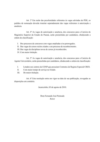 Art. 3º Em razão das peculiaridades referentes às vagas advindas do PDE, os
pedidos de nomeação deverão tramitar separadamente das vagas referentes à autorização e
anuência.
Art. 4º As vagas de autorização e anuência, dos concursos para a Carreira do
Magistério Superior do Estado do Paraná, serão preenchidas por candidatos, obedecendo a
ordem de classificação:
I. Dos processos de concursos com vagas ampliadas e/ou prorrogados.
II. Das vagas de cursos recém criados e em processo de reconhecimento.
III. Das vagas de disciplinas novas de cursos já reconhecidos.
IV. Com maior titulação.
Art. 5º As vagas de autorização e anuência, dos concursos para a Carreira de
Agente Universitário, serão preenchidas por candidatos, obedecendo a ordem de classificação:
I. Lotados nos centros da UENP que possuíam Contratos de Regime Especial CRES.
II. Com maior tempo de serviço no Estado.
III. De maior titulação.
Art. 6º Esta resolução entra em vigor na data de sua publicação, revogadas as
disposições em contrário.
Jacarezinho, 03 de agosto de 2010.
Dom Fernando José Penteado
Reitor
 