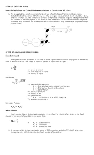 FLOW OF GASES IN PIPES

Analysis Technique for Evaluating Pressure Losses in Compressed Air Lines

   1. Air is supplied to a small pneumatic hand drill via a flexible hose of ½ inch inside diameter.
      Included in the line are two 90° elbows, one fully open gate valve, one ball check valve (K L = 2.2),
      and one line flow tee. The air receiver contains compressed air at 100 psig and a temperature of 80
      °F. The rate of air consumption of the drill is 5 scfm. Determine the maximum allowable length of
      hose that may be used if the drill requires an air pressure of 95 psig. The relative roughness of the
      hose is 0.002.




                                                P1




                                                 1




SPEED OF SOUND AND MACH NUMBER

Speed of Sound

       The speed of sound is defined as the rate at which a pressure disturbance propagates in a medium
such as a liquid or a gas. The speed of sound is greater in liquid than in a gas.




                             c = speed of sound
                             β = bulk modulus of liquid
                             ρ = density of liquid

For Gasses:



                             k = gas isentropic exponent
                                    k = 1.4 for air, hydrogen, nitrogen and oxygen
                                    k = 1.3 for carbon dioxide and methane
                                    k = 1.66 for helium
                             P = absolute pressure
                             ρ = density of air
                             R = gas constant
                                    R = 1716 ft-lbf/lbm - °R = 0.287 KJ/kg – K
                             T = absolute temperature

Isentropic Process

       P1V1K = P2V2K

Mach number

       Mach number (NM) is defined as the velocity (v) of a fluid (or velocity of an object in the fluid)
divided by the speed of sound (c) in the same fluid.



                             if      NM < 1 Subsonic flow
                                     NM = 1 Sonic flow
                                     NM > 1 Supersonic flow

   1. A commercial jet airliner travels at a speed of 500 mph at an altitude of 35,000 ft where the
      temperature is -65°F. Determine the Mach number of the airliner.
 
