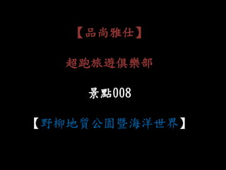 【品尚雅仕】
超跑旅遊俱樂部
景點008
【野柳地質公園暨海洋世界】
 