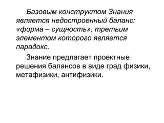 Базовым конструктом Знания
является недостроенный баланс:
«форма – сущность», третьим
элементом которого является
парадокс.
Знание предлагает проектные
решения балансов в виде град физики,
метафизики, антифизики.
 